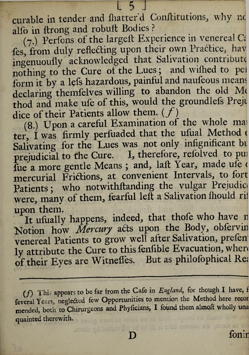 -ni curable in tender and flutter'd Conftitutions, why nd alfo in ftrong and robult Bodies ? (7.) Perfcns of the largeft Experience in venereal Ci fes, from duly reflecting upon their own Practice, hav ingenuoufly acknowledged that Salivation contribute nothing to the Cure of the Lues; and wilhed to pei form it by a l?fs hazardous, painful and naufeous means declaring themfelves willing to abandon the old Me thod and make ufe of this, would the groundlefs Prejij dice of their Patients allow them, (f) (8.) Upon a careful Examination of the whole mai ter, I was firmly perfuaded that the ufual Method ( Salivating for the Lues was not only infignificant bt prejudicial to the Cure. I, therefore, refolved to pui lue a more gentle Means ; and, la ft Year, made ule ( mercurial Fridtions, at convenient Intervals, to fort Patients; who notwithftanding the vulgar Prejudic. were, manv of them, fearful left a Salivation fhould rii upon them. . • , , It ufually happens, indeed, that thole who have 11 Notion how Mercury adts upon the Body, obfervin venereal Patients to grow wel. after Salivation, prelen ly attribute the Cure to this fenfible Evacuation, wher< of their Eyes are Witnefles. But as philofophical Re? (f) This appears to be far from the Cafe in England, for though I have, f feveral Years, negle&od few Opportunities to mention the Method here recor mended, both to Chirurgeons and Phyficians, I found them almoft wholly una quainted therewith. . -''J\ fonir D