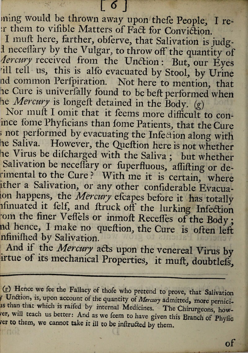 nr] >ning would be thrown away upon thefe People, I re- :r them to vifible Matters of Fad for Convidion. I mull here, farther, obferve, that Salivation is judg- i neceflary by tlie Vulgar, to throw off the quantity of dercury received from the Undion: But, our Eyes ull tell us, this is alfo evacuated by Stool, by Urine nd common Perfpiration. Not here to mention, that lie Cuie is univerfally found to be beft performed when be Mercury is longeft detained in the Body, (g) Noi muft I omit that it foems more difficult to con- ince fome Phylicians than fome Patients, that the Cure > not peifoimed by evacuating the Infection along with be Saliva. However, the Queftion here is not whether be Virus be difcharged with the Saliva ; but whether Salivation be neceflary or fiiperfluous, aflifting or de- rimental to the Cure? With me it is certain, where ither a Salivation, or any other confiderable Evacua- ton happens, the J\^ercury efoapes before it has totally ilinuated it felf, and ltruck oft' the lurking Infedion nm the finer Veflels or inmoft Receffes of the Body • nd hence, I make no queftion, the Cure is often left nfiniflied by Salivation. And if the Mercury ads upon the venereal Virus by irtue of its mechanical Properties, it muft, doubtlefs. (g) Hence we fee the Fallacy of thofe who pretend to prove, that Salivation ¥ tJnftion, is, upon account ol the quantity of Mercury admitted, more pernici-. as than that which is raifed by internal Medicines. The Chirurgeons, how¬ ler, will teach us better: And as we feem to have given this Branch of Phvfic rer to them, we cannot take it ill to be inftru&ed by them. V of