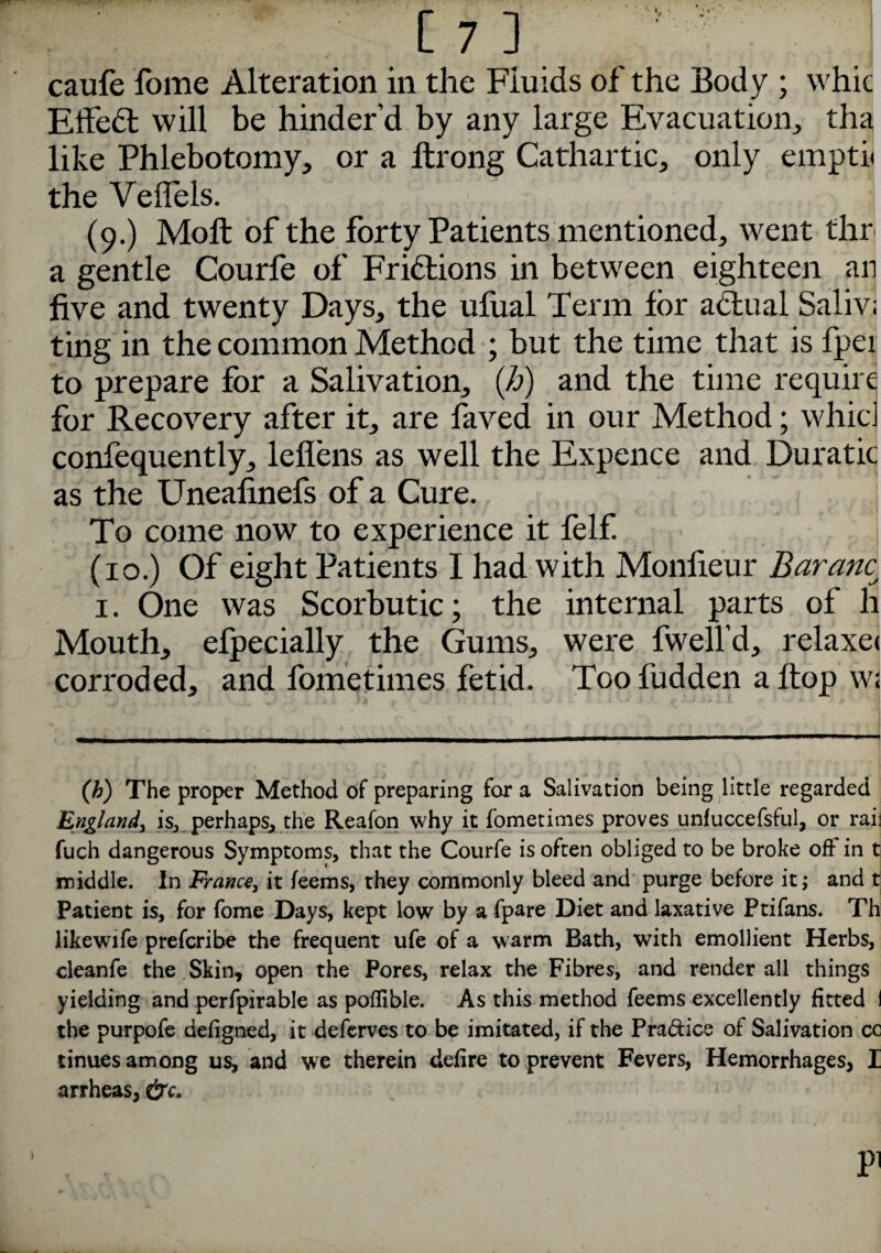 m j caufe fome Alteration in the Fiuids of the Body ; whic Effedt will be hinder’d by any large Evacuation, tha like Phlebotomy, or a llrong Cathartic, only empti< the Veffels. (9.) Moll of the forty Patients mentioned, went thr a gentle Courfe of Frictions in between eighteen an five and twenty Days, the ufual Term for adlual Saliv; ting in the common Method ; but the time that is fper to prepare for a Salivation, (h) and the time require for Recovery after it, are faved in our Method; whic confequently, leflens as well the Expence and Duratic as the Uneafinefs of a Cure. To come now to experience it felf. (10.) Of eight Patients I had with Monfieur Baranc; 1. One was Scorbutic; the internal parts of h Mouth, efpecially the Gums, were fwell’d, relaxe< corroded, and fometimes fetid. Too fudden a Hop w« (b) The proper Method of preparing for a Salivation being little regarded England, is, perhaps, the Reafon why it fometimes proves unfuccefsful, or rail fuch dangerous Symptoms, that the Courfe is often obliged to be broke oft in t middle. In France, it feems, they commonly bleed and purge before it; and t Patient is, for fome Days, kept low by a fpare Diet and laxative Ptifans. Th likewife prefcribe the frequent ufe of a warm Bath, with emollient Herbs, cleanfe the Skin, open the Pores, relax the Fibres, and render all things yielding and perfpirable as poftible. As this method feems excellently fitted I the purpofe defigned, it deferves to be imitated, if the Pra&ice of Salivation co tinues among us, and we therein defire to prevent Fevers, Hemorrhages, I arrheas, pi