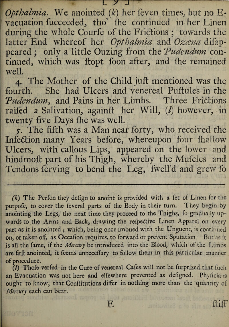 Opthalmia. We anointed (k) her feven times,, but no E- vacuation lucceeded, tho’ Ihe continued in her Linen during the whole Courfe of the Fr iff ions ; towards the latter End whereof her Opthalmia and Ozawa difap- peared ; only a little Ouzing from the Tudendum con¬ tinued,, which was ftopt loon after, and Ihe remained well. 4. The Mother of the Child juft mentioned was the fourth. She had Ulcers and venereal Puftules in the Tudendum, and Pains in her Limbs. Three Fridbions raifed a Salivation, againft her Will, (/) however, in twenty five Days Ihe was well. 5. The fifth was a Man near forty, who received the Infection many Years before, whereupon four lhallow Ulcers, with callous Lips, appeared on the lower and hindmoft part of his Thigh, whereby the Mufcies and Tendons ferving to bend the Leg, fwelfd and grew fo (k) The Perfon they defign to anoint is provided with a fet of Linen for the purpofe, to cover the feveral parts of the Body in their turn. They begin by anointing the Legs, the next time they proceed to the Thighs, fo gradually up¬ wards to the Arms and Back, drawing the refpe&ive Linen Apparel on every part as it is anointed ; which, being once imbued with the Unguent, is continued on, or taken off, as Occafion requires, to forward or prevent Sputation. But as it is all the fame, if the Mercury be introduced into the Blood, which of the Limbs are firft anointed, it feems unneceffary to follow them in this particular manner of procedure. (/) Thofe verfed in the Cure of venereal Cafes will not be furprized that fuch an Evacuation was not here and elfewhere prevented as defigned. Ph)ficians ought to know, that Conftitutions differ in nothing more than the quantity of Mercury each can bear. ftifF F.