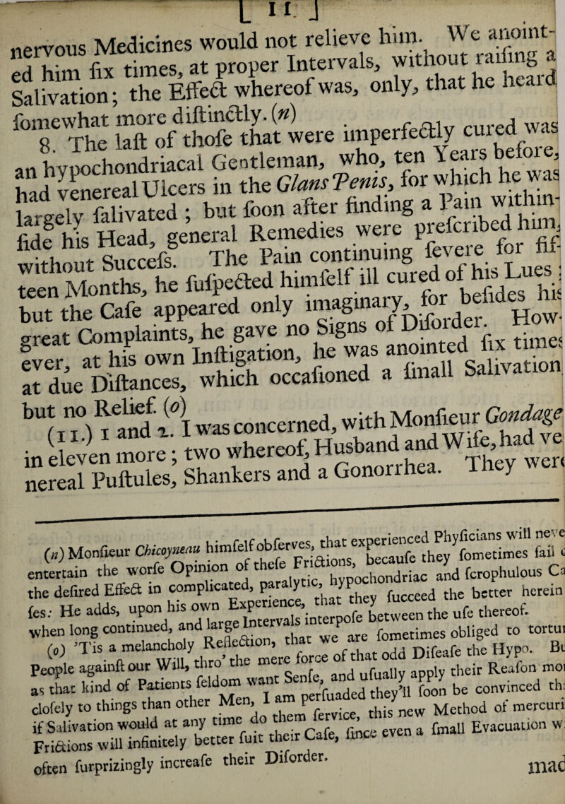 - L 11 -1 nervous Medicines would not relieve him. We anoint¬ ed him fix times, at proper Intervals, without raifinj, * Salivation; the Effect whereof was, only, that he hea fomewhat more diftinctly. in) j wae a„ hyuochondriLal Gentleman, who, ten Years before had venereal Ulcers in the GlamTems for-whichh«s la-eelv falivated ; but foon after hnding a lain.with n fide his Head eenem tt tinuing fcvere for fif fulefted himfelf ill cured of his LuesJ but the Cafe appeared only imaginary, for How. oreat Complaints, he gave no Signs of Difoider. ° ever at his own Inftigation, he was anointed j « due Dillanees, which occafioned a hnall Salivation bu‘'famuli wasconcerned, withMonfreui-Gcndage. in two whereof Husbandland had - nereal Puftules, Shankers and a Gonorrhea. I y (») Monfieur Chkoyneau himfelf^ c entertain the worfe Opinion of fcrophulpus Ca the defired Effeft in conapkcated paralyt[c > P ^ hcrein fes; He adds, upon h.s own between the ufe thereof, when long continued, and aige fometimes obliged to tortut W Difeafe life Hyp, ft a, L Wad «f Patients feldom E be convinced tie clofely to things than other Men, 1 P Method of raercnn *£££$££&?<* r“e ev“ * “ ” often furpritiogly increafe their Dlforder, mad