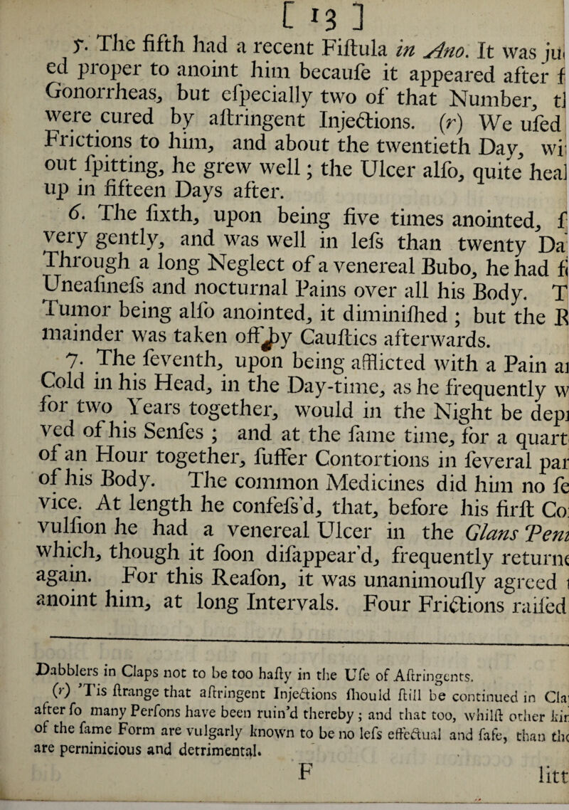 [i3] T- The fifth had a recent Fiftula in j4no. It was ju< ed pioper to anoint him becaufe it appeared after f Gonorrheas, but efpecially two of that Number, tJ were cured by aftringent Injections. (r) We ufed Frictions to him, and about the twentieth Day, wil out fpitting, he grew well; the Ulcer alfo, quite hea] up in fifteen Days after. 1 6. The fixth, upon being five times anointed, f veiy gently, and was well in lefs than twenty Da' Through a long Neglect of a venereal Bubo, he had fi Uneafinefs and nocturnal Pains over all his Body. T Tumor being alfo anointed, it diminifhed ; but the R mainder was taken off J^y Gauflics afterwards. 7- The feventh, upon being afflicted with a Pain ai Cold in his Head, in the Day-time, as he frequently w for two Years together, would in the Night be depi ved of his Senfes ; and at the fame time, for a quart' of an Hour together, fuffer Contortions in feveral par of his Body. The common Medicines did him no fe vice. At length he confefs’d, that, before his firft Co: vulfion he had a venereal Ulcer in the Gians Tem which, though it foon difappear’d, frequently returne again. For this Reafon, it was unanimoufly agreed i anoint him, at long Intervals. Four Frictions railed Dabblers in Claps not to be too hafty in the Ufe of Aftringents. (r) Tis ftrange that aftringent Injeftions lliould ftill be continued in Clai after fo many Perfons have been ruin’d thereby; and that too, whilft other Jtir of the fame Form are vulgarly known to be no lefs eftcdual and fafe, than the are perninicious and detrimental. F litt