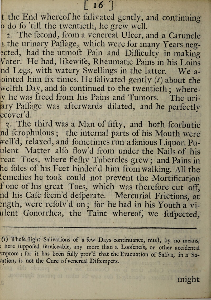 C >6 ] i -r' >' IfM t the End whereof he falivated gently, and continuing o do lo ’till the twentieth, he grew well. r. The fecond, from a venereal Ulcer, and a Caruncle n the urinary Paflage, which were for many Years neg¬ ated, had the utmolt Pain and Difficulty in making Vater. He had, likewife. Rheumatic Pains in his Loins nd Legs, with watery Swellings in the latter. We a- .ointed him fix times. He falivated gently (/) about the welfth Day, and fo continued to the twentieth; where - y he was freed from his Pains and Tumors. The uri- tary Paflage was afterwards dilated, and he perfectly ecover’d. 3. The third was a Man of fifty, and both fcorbutic nd fcrophulous; the internal parts of his Mouth were veil’d, relaxed, and fometimes run a famous Liquor. Pu- ulent Matter alfo flow’d from under the Nails of his reat Toes, where fleffiy Tubercles grew; and Pains in he foies of his Feet hinder’d him from walking. All the Lemedies he took could not prevent the Mortification f one of his great Toes, which was therefore cut off, nd his Cafe feem’d defperate. Mercurial Frictions, at mgth, were refolv’d on; for he had in his Youth a vi- ulent Gonorrhea, the Taint whereof we fufpected. 0) Thefe (light Salivations of a few Days continuance, mud, by no means, * here fuppofed ferviceable, any more than a Loofenefs, or other accidental Tnptom ; for it has been fully proved that the Evacuation of Saliva, in a Sa¬ nation, is not the Cure o f venereal Diftempers. might