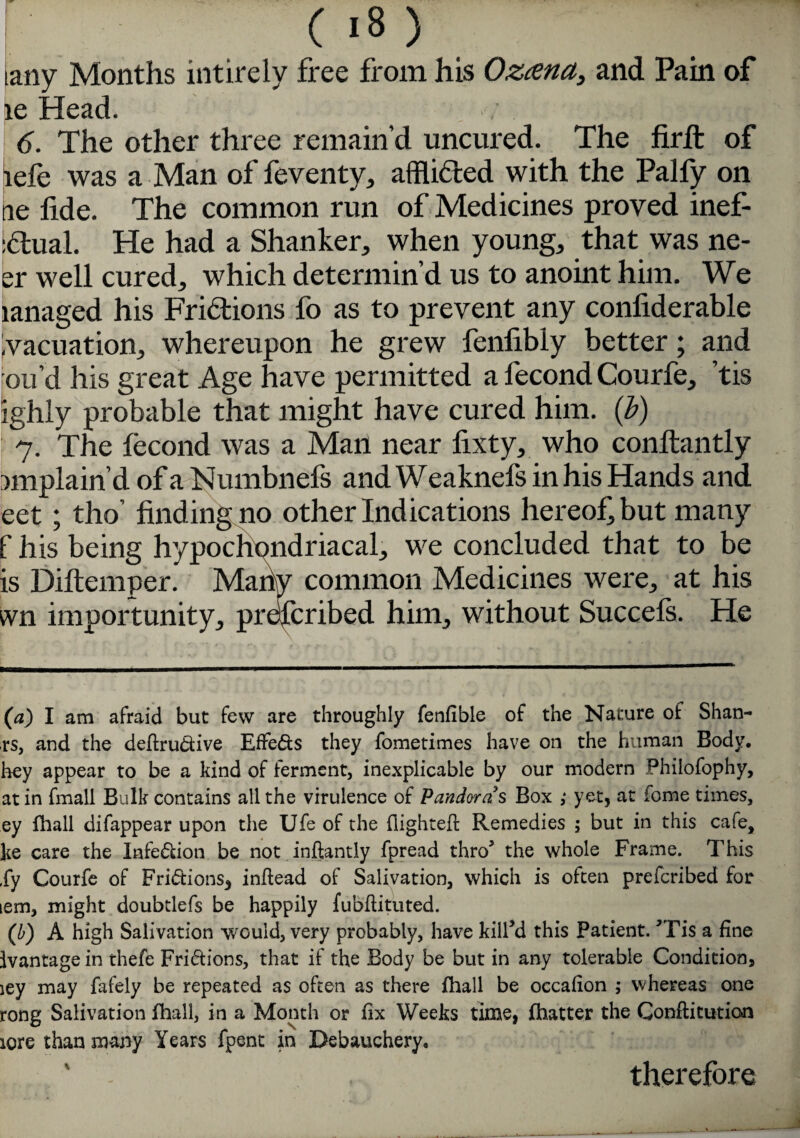 lany Months intirely free from his Ozcena, and Pain of le Head. / -,q 6. The other three remain’d uncured. The firfi: of lefe was a Man of feventy, afflicted with the Palfy on tie lide. The common run of Medicines proved inef- :<Tual. He had a Shanker, when youngs that was ne- er well cured, which determin’d us to anoint him. We ianaged his Fridtions fo as to prevent any conliderable Evacuation, whereupon he grew fenlibly better; and ou’d Ills great Age have permitted a fecond Courfe, ’tis ighly probable that might have cured him. (b) 7. The fecond was a Man near fixty, who conftantly miplain’d of a Numbnefs and Weaknefs in his Hands and eet; tho’ finding no other Indications hereof, but many f his being hypochondriacal, we concluded that to be is Diftemper. Many common Medicines were, at his vvn importunity, prescribed him, without Succels. He (a) I am afraid but few are throughly fenfible of the Nature of Shan- rs, and the dedru&ive Effects they fometimes have on the human Body, hey appear to be a kind of ferment, inexplicable by our modern Philofophy, at in fmall Bulk contains all the virulence of Pandoras Box yet, at feme times, ey fhall difappear upon the Ufe of the {lighted: Remedies ; but in this cafe, ke care the Infe&ion be not indantly fpread thro’ the whole Frame. This ,fy Courfe of Fri<dions3 indead of Salivation, which is often prefcribed for icm, might doubtlefs be happily fubdituted. (b) A high Salivation would, very probably, have kill’d this Patient. ’Tis a fine {vantage in thefe Fri&ions, that if the Body be but in any tolerable Condition, iey may fafely be repeated as often as there fhall be occafion ; whereas one rong Salivation fhall, in a Month or fix Weeks time, fhatter the Conditution lore than many Years fpent in Debauchery. \ therefore