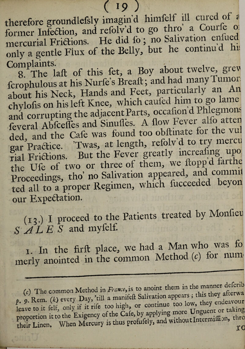 ( !9 ) therefore groundlefsly imagin'd himfelf ill cured of ? former Infedion, and refolv’d to go thro a Couile o. mercurial Fridions. He did lo ; no Salivation enfued only a gentle Fiux of the Belly, but he continu d hr CTPThetSiafl of this fet, a Boy about twelve, grev fcrophulous at his Nurfe’s Breaft; and had many Tumoi j about his Neck, Hands and Feet, particularly an An chylofis on his left Knee, which caufed him to go lame and corrupting the adjacent Parts, occafion d 1 hlegmons feveral Abfcefles and Sinufles A flow Fever alfo atteii ded and the Cafe was found too obftinate foi the vul gar Practice. ’Twas, at length, refolv d to try meicu rial Fridions. But the Fever greatly mcrealjng upo fiie Tjfe of two or three of them, we ftoppd faithe Proceedings, tho’ no Salivation appeared, and commil ted all to a proper Regimen, which fucceeaed beyon our Expedation. (13.) I proceed to the Patients treated by Monfien SALES and myfelf. 1 In the firft place, we had a Man who was fo merly anointed in the common Method (c) for num (c) The cMimoD Method in France, is to anoint them in the mannet defcnb e J. Rem. (k> ever, Da,, -.ill a m.nifeft Saliva, on appears i m it mc only if it rife too high, or continue too low, they enueavour proportion it to the Exigency of the Cafe,by applying their Linen. When Mercury is thus profufely, and without Interim ^