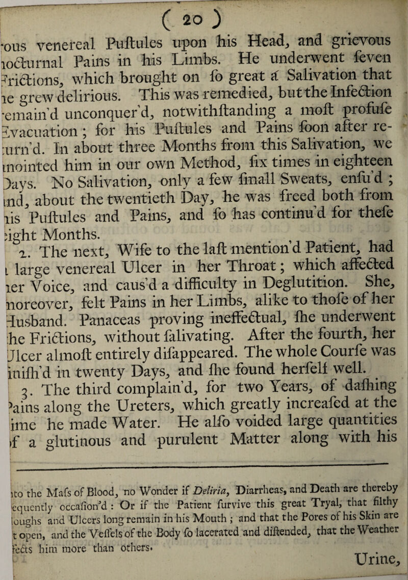 •ous venereal Puftules upon his Head, and grievous locturnal Pains in his Limbs. He underwent feven Lictions, which brought on lb great a: Salivation that ie gre w delirious. This was remedied, but the Infection Remain'd unconquer’d„ notwithftanding a moll profule evacuation j for his Puftules and Pains foon after le- urn’d. In about three Months from this Salivation, we mointed him in our own jVlethod, fix times m eighteen Days. No Salivation, only a few fmall Sweats, enfu’d ; tnd, about the twentieth Day, he was freed both from ris Puftules and Pains, and fo has continu’d for thefe light Months. . ,, „ , r. The next. Wife to the laft mention d Patient, had i large venereal Ulcer in her Throat; which affedted ler Voice, and caus’d a difficulty in Deglutition. She, noreover, felt Pains in her Limbs, alike to thole of hei Tusband. Panaceas proving ineffectual, lhe underwent he Fridtions, without falivating. After the fourth, her Dicer almoft entirely dilappeared. The whole Courfe was inilh’d in twenty Days, and foe found herfelf well. 3. The third complain’d, for two Years, of dafhing >ains along the Ureters, which greatly increafed at the ime he made Water. He alfo voided large quantities >f a glutinous and purulent Matter along with his to the Mats of Blood, no Wonder if Deliria, Diarrheas, and Death are thereby equcntly occafion’d : Or if the Patient furvive this great Tryal, that filthy loughs and Ulcers long remain in his Mouth ; and that the Pores of his Skin are t open, and the Veflelsof the Body fo lacerated and diftended, that the Weather rctts him more than others. Urine,