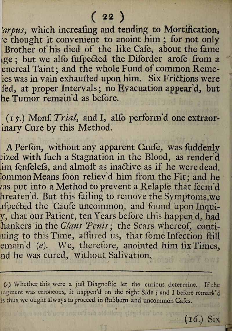 'arpus, which increafing and tending to Mortification, e thought it convenient to anoint him ; for not only Brother of his died of the like Cafe, about the fame tge ; but we alfo lufpected the Diforder arofe from a enereal Taint; and the whole Fund of common Reme- ies was in vain exhaufted upon him. Six Frictions were fed, at proper Intervals; no Evacuation appear’d, but he Tumor remain’d as before. f . , j (i y.) Monf Trial, and I, alfo perform’d one extraor- inary Cure by this Method. A Perfon, without any apparent Caufe, was fuddenly fized with fuch a Stagnation in the Blood, as render’d tim fenfelefs, and almoft as inactive as if he were dead, lommonMeans fbon reliev’d him from the Fit; and he ras put into a Method to prevent a Relapfe that feem’d hreaten d. But this failing to remove the Symptoms,we .ifpcCted the Caufe uncommon, and found upon Inqui- y, that our Patient, ten Years before this happen d, had hankers in the Gians Tents; the Scars whereof conti¬ nuing to this Time, affined us, that fome Infection ftill emain'd (<?). We, therefore, anointed him fix Times, nd he was cured, without Salivation* \ I (c) Whether this were a juft Diagnoftic let the curious determine. If the adgment was erroneous, it happen’d on the right Side • and I before remark'd is thus we ought always to proceed in ftubborn and uncommon Cafes. ^ • i (161) Six ^——-