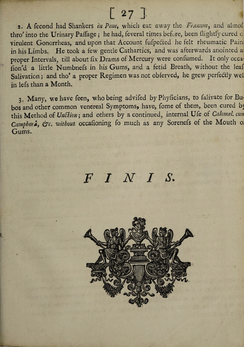 [ 27 ] ';i 2. A fecond had Shankers in Pene, which eat away the Franum, and almof thro' into the Urinary PalTage; he had, feveral times before, been (lightly cured c virulent Gonorrheas, and upon that Account fufpebted he felt rheumatic Pain: in his Limbs. He took a few gentle Cathartics, and was afterwards anointed ai proper Intervals,, till about fix Drams of Mercury were confumed. It only occa- fion’d a little Numbnefs in his Gums, and a fetid Breath, without the leaf Salivation; and tho a proper Regimen was not obferved, he grew perfe&ly wel in lefs than a Month. 3. Many, we have feen, who being advifed by Phyficians, to falivate for Bu- bos and other common venereal Symptoms, have, fome of them, been cured b} this Method of UnBion; and others by a continued, internal Ufe of Calomel, cun Camphori> &c. without, occafioning fo much as any Sorenefs of the Mouth 01 Gums. FINIS.