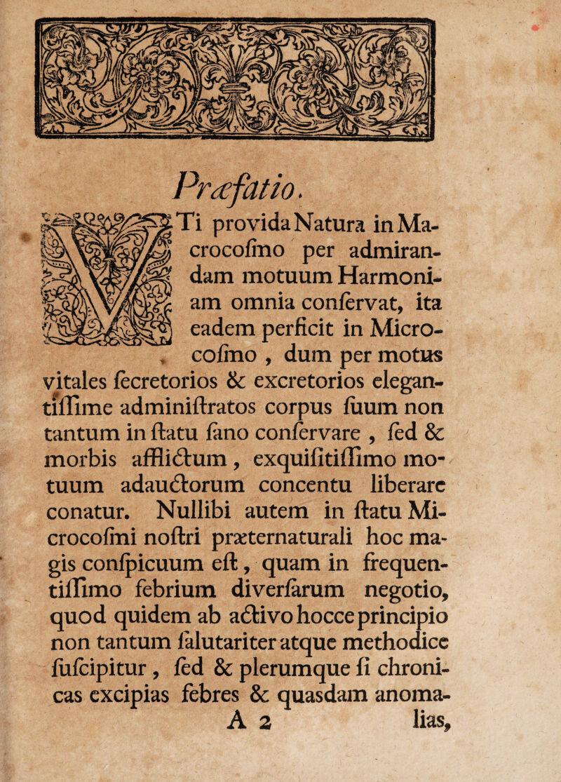 Praefatio. Ti provida Natura inMa- crocofino per admiran¬ dam motuum Harmoni¬ am omnia confervat, ita eadem perficit in Micro- cofino , dum per motus vitales fecretorios & excretorios elegan- tiflime adminiftratos corpus fiiuin non tantum in ftatu fano confervare , fed & morbis afflictum, exquifitiffimo mo¬ tuum adauctorum concentu liberare conatur. Nullibi autem in ftatu Mi- crocofini noftri praternaturali hoc ma¬ gis confpicuum eft, quam in frequen- tiflimo febrium diverfarum negotio, quod quidem ab activo hocceprincipio non tantum falutariter atque methodice fufeipitur, fed & plerumque fi chroni¬ cas excipias febres &: quasdam anoma- A 2 lias.