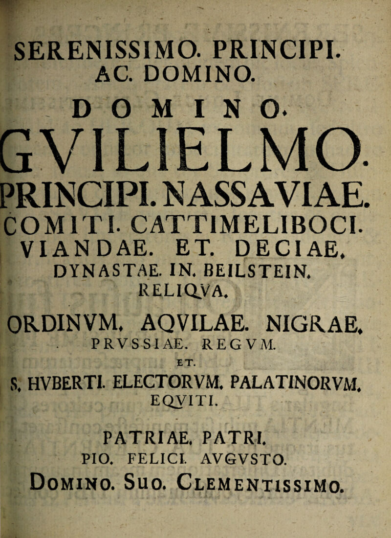 SERENISSIMO. PRINCIPI. AC. DOMINO. , ; 'i J v V . ' DOMINO. GVILIELMO. PRINCIPI. NASSAVIAE. COMITI. CATT1MELIBOCI. VIANDAE. ET. DECIAE. DYNASTAE. IN. BEILSTEIN. RELIQ.VA. ORDINVM. AQVILAE. NIGRAE. PRVSS1AE. REGVM. ET. | - S. HVBERTI. ELECTORVM, PALATINORVM. ' EQVITI. PATRIAE. PATRI. PIO. FELICI. AVGVSTO. Domino. Suo. Clementissimo.