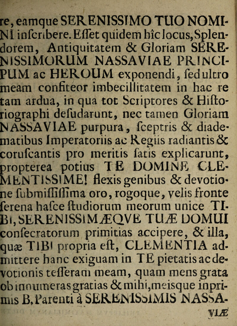 re, eamque SERENISSIMO TUO NOMI¬ NI infcnbere.Eflet quidem hic locus,Splen¬ dorem, Antiquitatem & Gloriam SERE¬ NISSIMORUM NASSAVIAE PR1NCI- PUM ac HEROUM exponendi, fedultro meam confiteor imbecillitatem in hac re tam ardua, in qua tot Scriptores & Hifto- riographi defudarunt, nec tamen Gloriam NASSAVIAE purpura, fceptris & diade¬ matibus Imperatoriis ac Regiis radiantis & corufcantis pro meritis fatis explicarunt, propterea potius TE DOMINE CLE¬ MENTISSIME! flexis genibus & devotio¬ ne fubmifllflima oro, rogoque, yelis fronte ferena hafce ftudiorum meorum unice TI- Bi,SERENlSSiMiEQVE TUM DOMUI confecratorum primitias accipere, & illa, quas TIBI propria effc, CLEMENTIA ad¬ mittere hanc exiguam in TE pietatis ac de¬ votionis tefleram meam, quam mens grata ob mnumerasgratias & mihi,meisque inpri- mis B* Parenti a SERENlSoiMiS NASsA-