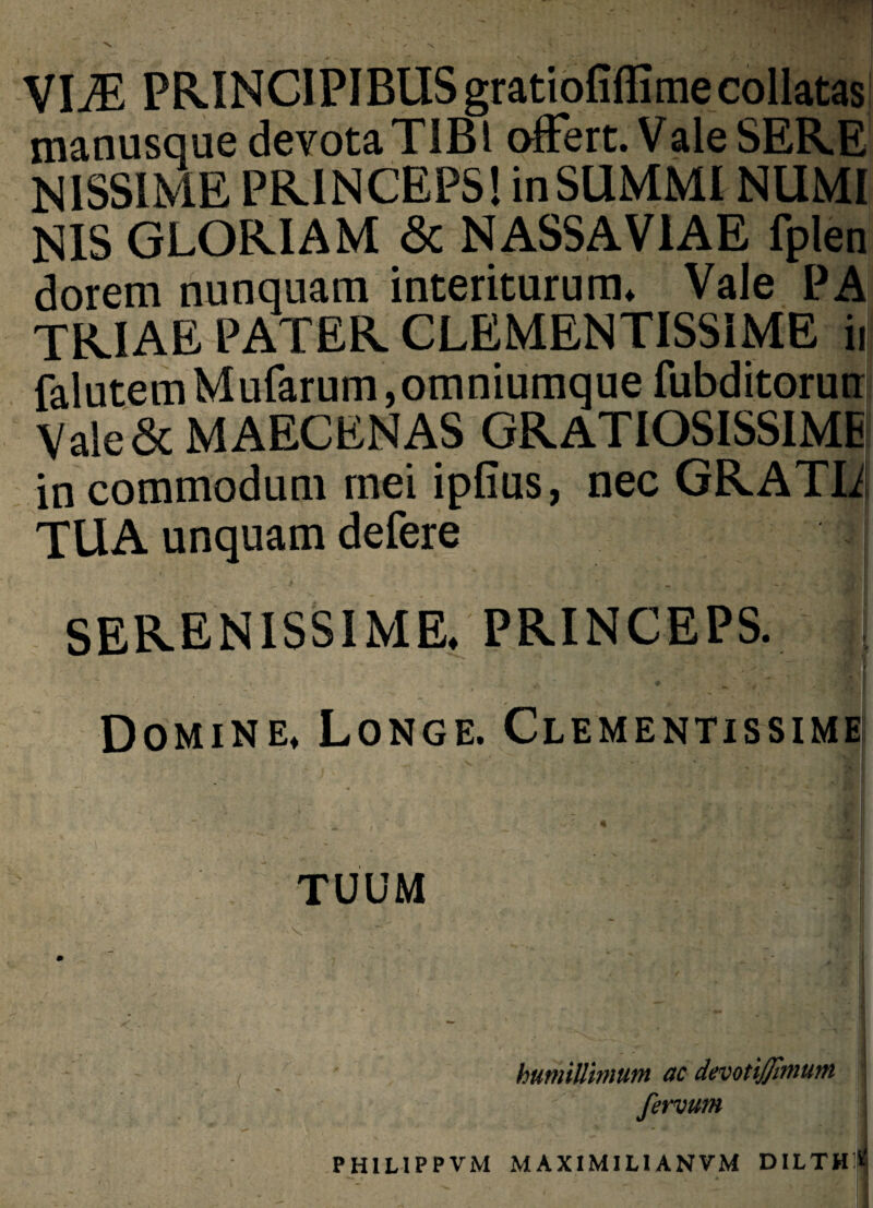 VliE PRINCIPIBUS gratiofiflimecollatas manusque devotaTIBl offert. Vale SERE NISSIME PRINCEPS! in SUMMI NUMI NIS GLORIAM <5c NASSA VIAE fplen dorem nunquam interiturum* Vale PA TRIAE PATER CLEMENTISSIME iij falutemMufarum,omniumquefubditorutr Vale & MAECENAS GRATIOSISSIME in commodum mei ipfius, nec GRATIi TUA unquam delere i j • _ . v SERENISSIME. PRINCEPS. Domine* Longe. Clementissime TUUM humillimum ac devotijfimum fervum PHILIPPVM MAXIMILIANVM DILTH