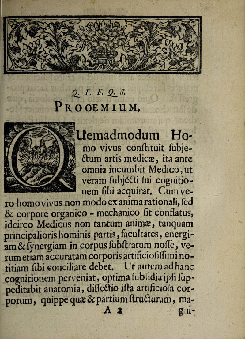 <L F- R *LS’ P R 0 OE M I U M, Ltemadmodum Ho¬ mo vivus conftituit fubje- ttum artis medica;, ita ante omnia incumbit Medico,ut veram fubje&i fui cognitio¬ nem fibi acquirat. Cum ve¬ ro homo vivus non modo ex anima rationali, fed & corpore organico - mechanico fit conflatus, idcirco Medicus non tantum anima;, tanquam principalioris hominis partis, facultates, energi¬ am &fynergiam in corpus fubft atum nofle, ve¬ rum etiam accuratam corporis artificiofilfimi no¬ titiam fibi conciliare debet. Ut autcro ad hanc cognitionem perveniat, optima fubadiaipfifup- peditabit anatomia, difle&io ifla artificiofa cor¬ porum, quippe qu£e&partium flruduram, ma- : • ' A 2 : gni-