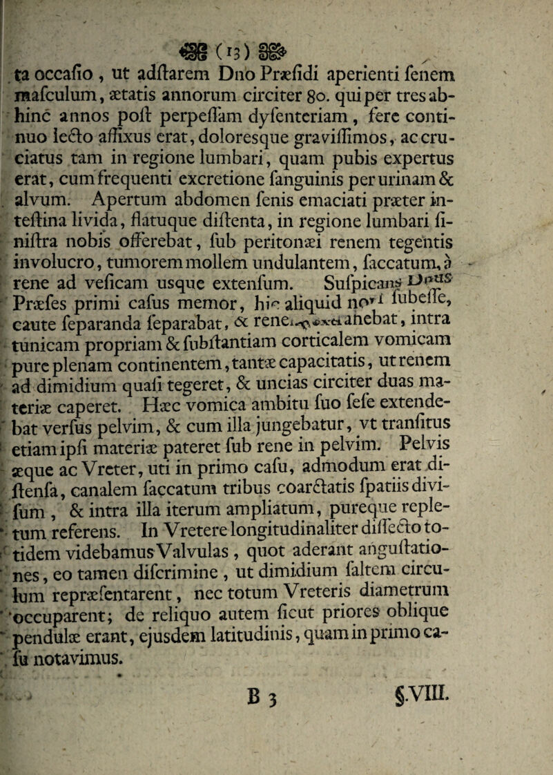 ta occalio , ut aditarem Duo Praefidi aperienti fenem mafculum, aetatis annorum circiter 80. qui per tres ab¬ hinc annos poli perpellam dyfentcriam, fere conti¬ nuo le£to affixus erat, doloresque gravuffimos, ac cru¬ ciatus tam in regione lumbari, quam pubis expertus erat, cum frequenti excretione fanguinis per urinam & alvum. Apertum abdomen fenis emaciati praeter in- tellina livida, flatu que dillenta, in regione lumbari II- niftra nobis offerebat, fub peritonaei renem tegentis involucro, tumorem mollem undulantem, faecatum, a rene ad veficam usque extenfum. Sufpican^ Praefes primi cafus memor, hic aliquid no^ iubelle, caute feparanda feparabat, rene^^rtianebat, intra tunicam propriam & fnbrtantiam corticalem vomicam pure plenam continentem, tantae capacitatis, ut renem ad dimidium quafl tegeret, & uncias circiter duas ma¬ teriae caperet. Haec vomica ambitu fuo fele extende¬ bat verfus pelvim, & cum illa jungebatur, vt tranfitus etiam ipli materiae pateret fub rene in pelvim. Pelvis «que ac Vrcter, uti in primo cafu, admodum erat di- ftenfa, canalem faecatum tribus coar&atis fpatiisdivi- fum , & intra illa iterum ampliatum, pureque reple¬ tum referens. In V retere longimdinaliter dilfefto to¬ tidem videbamus Valvulas , quot aderant anguftatio- nes, eo tamen diferimine , ut dimidium faltem circu¬ lum repraefentarent, nec totum Vreteris diametrum ‘occuparent; de reliquo autem ficut priores oblique pendulae erant, ejusdem latitudinis, quam in primo ca¬ fu notavimus.