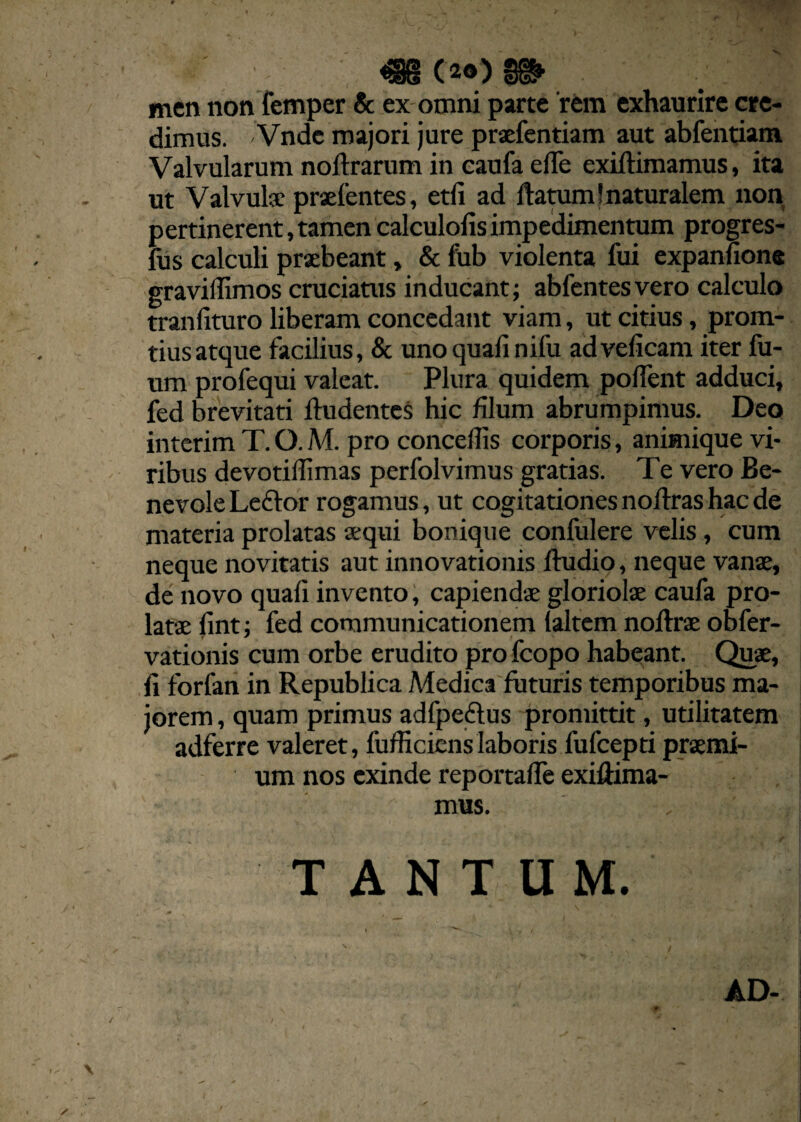 V * • m ( 20) men non femper & ex omni parte 'rem exhaurire cre¬ dimus. Vnde majori jure praefentiam aut abfentiam Valvularum noftrarum in caufa efle exiftimamus, ita ut Valvulae praefentes, etli ad flatum!naturalem non pertinerent, tamen calculofis impedimentum progres- fus calculi praebeant, & fub violenta fui expannon® gravidimos cruciatus inducant; abfentesvero calculo tranlituro liberam concedant viam, ut citius, prom- tius atque facilius, & uno quali nifu ad veficam iter fu- um profequi valeat. Plura quidem polfent adduci, fed brevitati Audentes hic filum abrumpimus. Deo interim T. O. M. pro concedis corporis, animique vi¬ ribus devotidimas perfolvimus gratias. Te vero Be¬ nevole Leftor rogamus, ut cogitationes noflras hac de materia prolatas sequi bonique confulere velis, cum neque novitatis aut innovationis Audio, neque vanae, de novo quali invento, capiendae gloriolae caufa pro¬ latae lint; fed communicationem laltem noflrae obfer- vationis cum orbe erudito pro fcopo habeant. Quae, li forfaii in Republica Medica futuris temporibus ma¬ jorem , quam primus adfpedlus promittit, utilitatem adferre valeret, fufHcienslaboris fufcepti praemi¬ um nos exinde reportafle exiflima- mus. , TANTUM. AD-