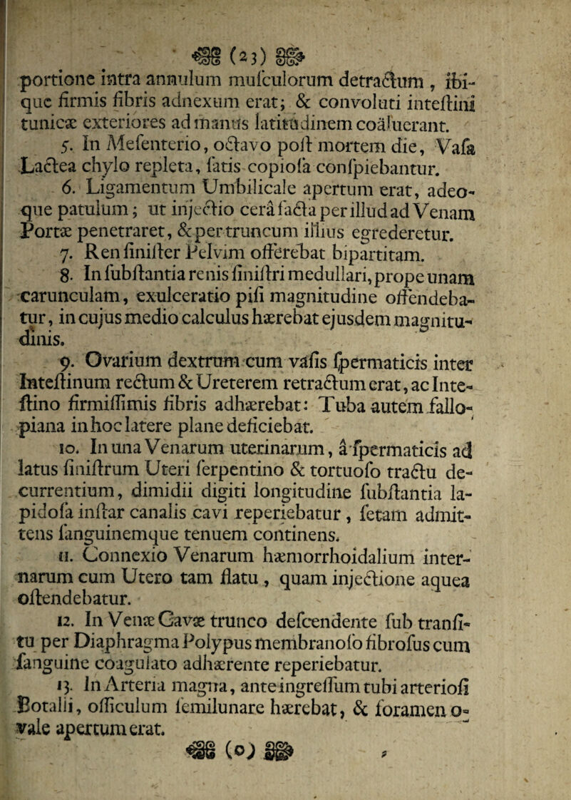(23) portione intra annulum mufculorum detrafftum , ibi- que firmis fibris adnexum erat; & convoluti inteftini tunicae exteriores ad manus latitudinem coaluerant. 5. In Mefenterio, oftavo poft mortem die, Vafa Lactea chylo repleta, latis copiofa conlpiebantur. 6. Ligamentum Umbilicale apertum erat, adeo- que patulum; ut injectio cera fadta per illud ad Venam Portae penetraret, & per truncum illius egrederetur. 7. Renfinilter Pelvim offerebat bipartitam. 8. In fubftantia renis finiflri medullari, prope unam carunculam, exulceratio pili magnitudine offendeba¬ tur , in cujus medio calculus haerebat ejusdem magnitu¬ dinis. 9. Ovarium dextrum cum valis fpermaticis inter Inteftinum redtum & Ureterem retradtum erat, ac In te- Itino firmillimis fibris adhaerebat: Tuba autem fallo- piana inhoc latere plane deficiebat. 10. In una Venarum uterinarum, a fpermaticis ad latus finiftrum Uteri ferpentino & tortuofo tradtu de¬ currentium, dimidii digiti longitudine fubftantia la- pidofa inftar canalis cavi reperiebatur, fetam admit¬ tens 1'anguinemque tenuem continens, h. Connexio Venarum haemorrhoidalium inter¬ narum cum Utero tam flatu , quam injectione aquea offendebatur. 12. In Venae Gavae trunco defeendente fubtranfi- tu per Diaphragma Polypus membranofo fibrofus cum fanguine coagulato adhaerente reperiebatur. 13. InArteria magna, anteingrelfumtubiarteriofi Eotalii, ofliculum femilunare haerebat, & foramen 0= vale apertum erat. /5