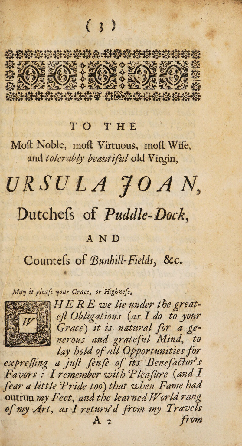 TO THE Moft Noble, moft Virtuous, moil Wife, and tolerably beautiful old Virgin, URSULA JOAN, Dutchefs of Puddle-Dock, AND Countefs of (Bunhill-Fields, &c. May it pleafe your Grace, or Highnefs, HERE we lie under the great- eft Obligations (as I do to your Grace) it is natural for a ge¬ nerous and grateful Mind, to lay hold of all Opportunities for exprejftng a juft fenfe of its Benefactor Favors : I remember with Bleafure (and fear a little Bride too) that when Fame had outrun my Feet, and the learned World rang of my Art, as I return'd from my Travels A 2 from