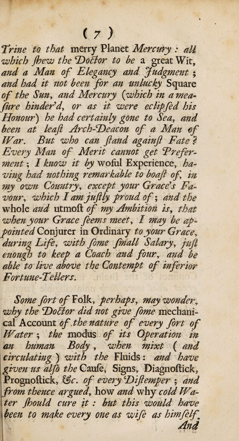 \ ( 7 ) ;Trine to that merry Planet Mercury : all which Jhew the Doctor to be a great Wit, and a Man of Elegancy and Judgment; and had it not been for an unlucky Square of the Sun, and Mercury (which in a mea¬ sure hinder'd, or as it were eclipfed his Honour) he had certainly gone to Sea, and been at leaf Arch-Deacon of a Man of War. But who can ft and againft Fate ? Every Man of Merit cannot get Prefer¬ ment ; I know it by woful Experience, ha¬ ving had nothing remarkable to bo aft of m my own Cowitry, except your Grace's Fa¬ vour,, which I am juftly proud of; and the whole and utmoft of my Ambition is, that when your Grace feems meet, l may be ap¬ pointed Conjurer in Ordinary to your Grace, during Life, with fome fmall Salary, juft enough to keep a Coach and four, and be able to live above the Contempt of inferior Fortune-Tellers. m Some fort of Folk, perhaps, may wonder, why the Dofttor did not give fome mechani¬ cal Account of. the nature of every fort of Water ; the modus of its Operation an human Body, when mixt ( circulating ) with the Fluids: and have given us alfto the Caufe, Signs, Diagnoftick, Prognoftick, &c. of every Diftemper ; and from thence argued, how and why cold Wa¬ ter Jhould cure it: but this would have j been to make every one as wife as himfilft ! . '' A w ' And