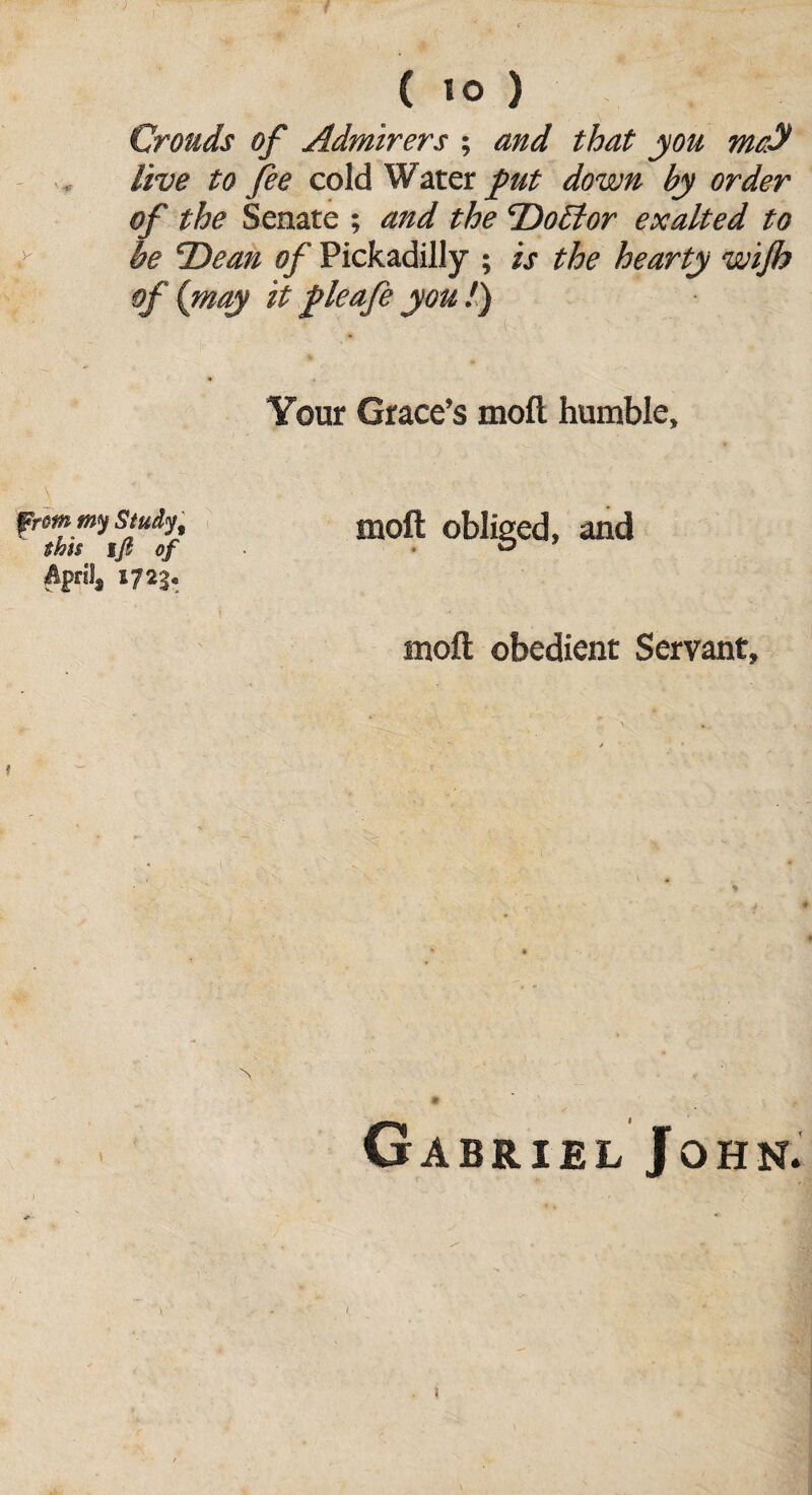 Crouds of Admirers ; and that you metf live to fee cold Water put down by order of the Senate ; and the DoBor exalted to be 'Dean of Pickadilly ; is the hearty wijh of {may it fleafe you /) Your Grace’s moft humble, from my study, moft obliged, and this Ift of • ■ ° April, 1723. moft obedient Servant, ^ m Gabriel John. f. I