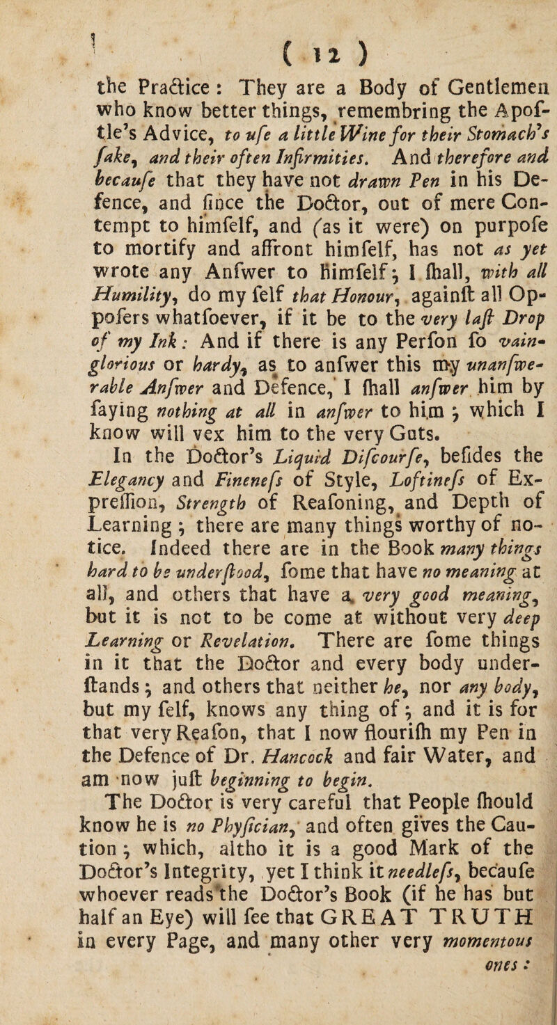 ■< 12> the Praftice : They are a Body of Gentlemen who know better things, remembring the Apof- tle’s Advice, to ufe a little Wine for their Stomach’s fake, and their often Infirmities. And therefore and hecaufe that they have not drawn Ten in his De¬ fence, and fince the Do&or, out of mere Con¬ tempt to himfelf, and (as it were) on purpofe to mortify and affront himfelf, has not as yet wrote any Anfwer to himfelf , I (hall, with all Humility, do my felf that Honour, againft all Op- pofers whatfoever, if it be to the very laft Drop of my Ink: And if there is any Perfon fo vain* glorious or hardy, as to anfwer this my unanfwe- rahle Anfwer and Defence, I (hall anfwer him by faying nothing at all in anfwer to him ^ which I know will vex him to the very Guts. In the Do&or’s Liquid Difcourfe, befides the Elegancy and Finenefs of Style, Loftinefs of Ex- preffion. Strength of Reafoning, and Depth of Learning ; there are many things worthy of no¬ tice. Indeed there are in the Book many things hard to be under food, fome that have no meaning at all, and others that have a* very good meanings but it is not to be come at without very deep Learning or Revelation. There are fome things in it that the Bo&or and every body under- ftands; and others that neither he, nor any body, but my felf, knows any thing of} and it is for that veryReafon, that I now flourifti my Pen in the Defence of Dr. Hancock and fair Water, and am -now juft beginning to begin. The Do&or is very careful that People ihould know he is no Phyfician, and often gives the Cau¬ tion ; which, altho it is a good Mark of the Doctor’s Integrity, yet I think it needlefs, becaufe whoever reads’the Do&or’s Book (if he has but half an Eye) will fee that GREAT TRUTH in every Page, and many other very momentous ones: