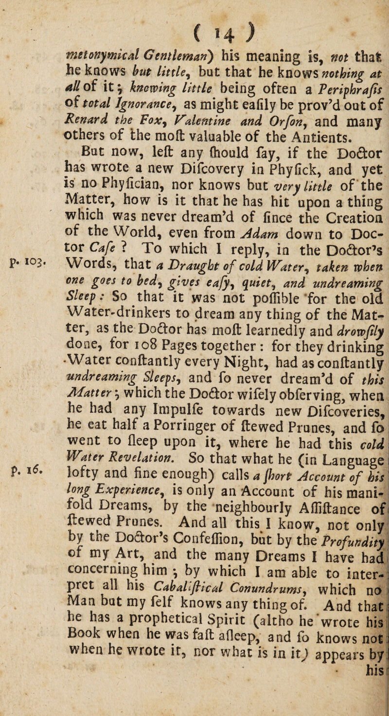 p. 16. ( 14 ) metonymical Gentleman) his meaning is, not that he knows but little, but that he knows nothing at all of it \ knowing little being often a Periphrafis of total Ignorance, as might ealily be prov’d out of Renard the Fox, V'alentine and Orfon, and many others of the mo ft valuable of the Antients. But now, left any ftiould fay, if the Dodor has wrote a new Difcovery in Phyfick, and yet is no Phyfician, nor knows but very little of the Matter, how is it that he has hit upon a thing which was never d ream’d of lince the Creation of the World, even from Adam down to Doc¬ tor Cafe ? To which I reply, in the Dodor’s one goes to bed7 gives eafyy quiet, and undreaming Sleep: So that it was not pollible for the old Water-drinkers to dream any thing of the Mat¬ ter, as the Dodor has molt learnedly and drowfily done, for 108 Pages together: for they drinking •Water conftantly every Night, had asconftantly undreaming Sleeps, and fo never dream’d of this Matter which the Dodor wifely obferving, when he had any Impulfe towards new Difcoveries, he eat half a Porringer of ftewed Prunes, and fo went to fleep upon it, where he had this cold Water Revelation. So that what he (in Language lofty and fine enough) calls a Jhort Account of his long Experience, is only an Account of his mani¬ fold Dreams, by the neighbourly Afliftance of ftewed Prunes. And all this I know, not only by the Dodor’s Confeffion, but by the Profundity of my Art, and the many Dreams I have had concerning him *, by which I am able to inter¬ pret all his Caballftical Conundrums, which no Man but my felf knows any thing of. And that he has a prophetical Spirit (altho he wrote his Book when he wasfaft afieep, and fo knows not when he wrote it, nor what is in it) appears by his