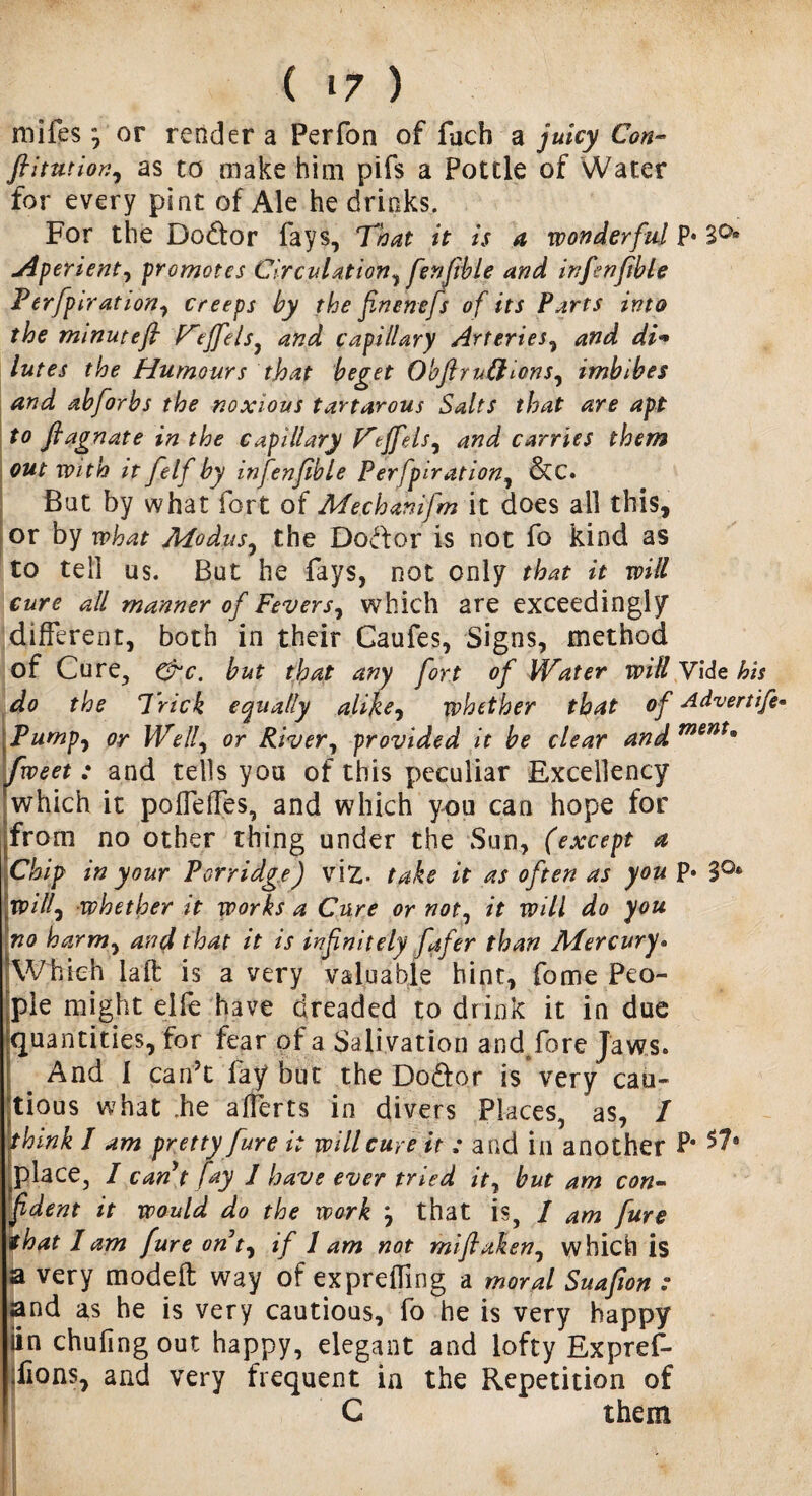 mifes, or render a Perfon of fuch a juicy Con- ftitutior.as to make him pifs a Pottle of Water for every pint of Ale he drinks. For the Dodtor fays. That it is a wonderful p« jiperient, promotes Circulation^ fenfible and infenftble Perfpiration, creeps by the fnenefs of its Parts into the minuteft F'effels, capillary Arteries, di* lutes the Humours that beget Obftrnftions, imbibes and abforbs the noxious tartarous Salts that are apt t° ftagnate in the capillary F'tffels^ and carries them out with it felf by infenftble Perfpiration, &C. Bat by what fort of Mechanifm it does all this, or by what Modus, the Dodtor is not fo kind as to tell us. But he fays, not only that it will cure all manner of Fevers, which are exceedingly different, both in their Caufes, Signs, method of Cure, &c. but that any fort of Water will Vide his do the Trick equally alike, whether that of Advertife- Pump, or We If or River, provided it be clear and ment* Tweet : and tells you of this peculiar Excellency which it poiTelfes, and which you can hope for ffrom no other thing under the Sun, (except a Chip in your Porridge) viz. take it as often as you p* S°* ypilf whether it works a Cure or not, it will do you no harm, and that it is infinitely fafer than Mercury• ‘Which la ft is a very valuable hint, fome Peo¬ ple might eife have dreaded to drink it in due •quantities, for fear of a Salivation andfore Jaws. I b And 1 can’t fay but the Dodtor is very cau¬ tious what .he afferts in divers Places, as, I whink I am pretty fur e it will cure it ; and in another P* *7* place, I cant fay 1 have ever tried it, but am con- ftdent it would do the work } that is, / am fure that lam fure ont, if lam not miftaken0 which is a very modeft way of expreffing a moral Suafion : and as he is very cautious, fo he is very happy iin chufingout happy, elegant and lofty Expref- iions, and very frequent in the Repetition of G them