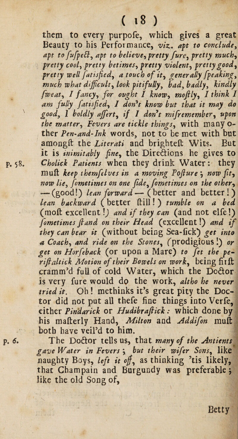 ( »8 ) them to every purpofe, which gives a great Beauty to his Performance, viz. apt to conclude, aft to fufpelt, aft to believe, fretty fure, fretty much-, fretty cool, fretty betimes, fretty violent, fretty good, fretty well fat is fie d, a touch of it, generally [peaking, much what difficult, look pitifully, bad, badly, kindly fweat, I fancy, for ought I know, mofily, I think I am fully fatisfied, I don't know but that it may do good, 1 boldly affert, if I donJt mifremember, upon the matter, Fevers are tickle things, with many o- ther Pen-and-ink words, not to be met with but amongft the Literati and brightelt Wits. But it is inimitably fine, the Diredions he gives to p9 58. Cholick Patients when they drink Water: they muft keep themfelves in a moving Poflure } now fit7 now lie, fame times on one fide, fometimes on the other, — (good!) lean forward — ( better and better!) lean backward ( better (till! ) tumble on a bed (mod excellent \) and if they can (and not elfe!) fometimes fland on their Head (excellent!) and if they can bear it (without being Sea-lick) get into a Coach, and ride on the Stones, (prodigious !) or get on Horfeback (or upon a Mare) to fet the pe¬ ri ft al tick Motion of their Bowels on work, being fiift cramm’d full of cold Water, which the Dodor is very fure would do the work, altho he never tried it. Oh! methinks it’s great pity the Doc¬ tor did not put all thefe fine things into Verfe, either Pindarick or Hudibrafiick: which done by his mafterly Hand, Milton and Addifon mull: both have veil’d to him. pe 6. The Dodor tells us, that many of the Antients gave Water in Fevers but their wifer Sons, like naughty Boys, left it of, as thinking ?tis likely, that Champain and Burgundy was preferable \ like the old Song of, ' \  ■. '■ 1' Betty