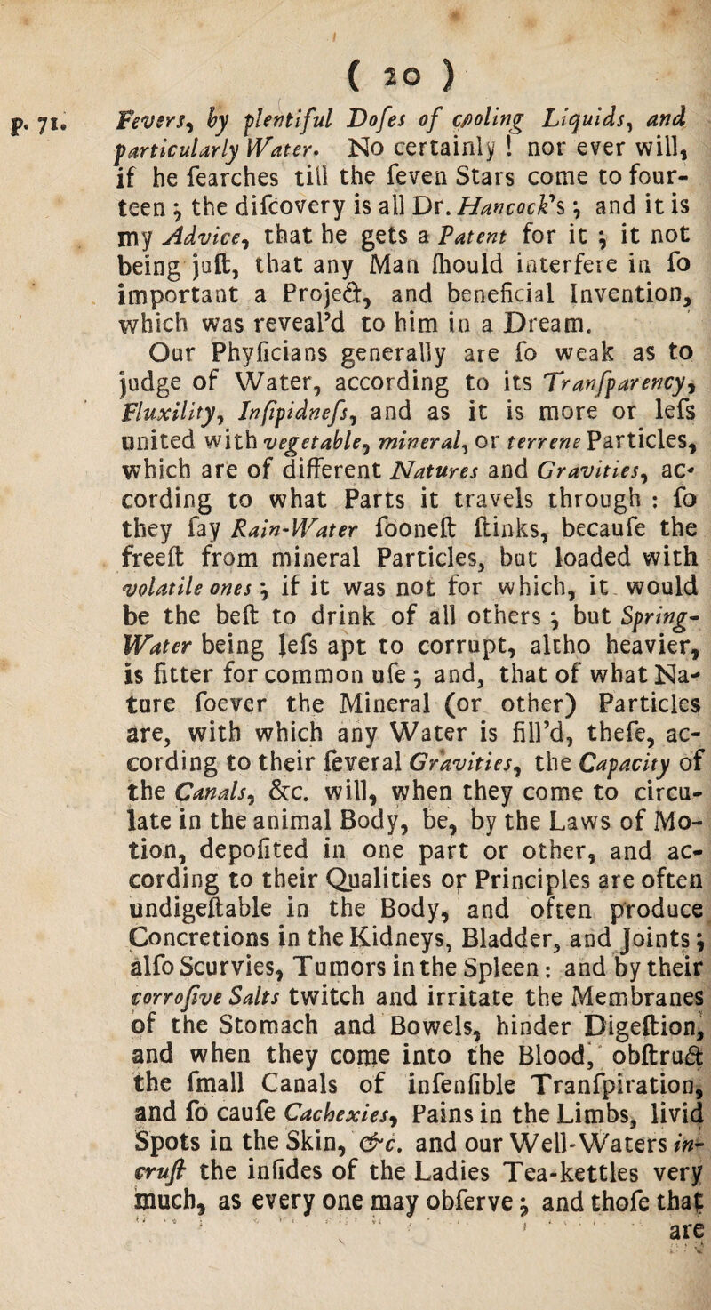 p- lu Fevers^ by plentiful Dofes of cooling Liquids, and particularly Water. No certainly ! nor ever will, if he fearches till the feven Stars come to four¬ teen } the difcovery is all Dr. Hancock's \ and it is my Advice, that he gets a Patent for it \ it not being juft, that any Man ihould interfere in fo important a Projed, and beneficial Invention, which was reveal’d to him in a Dream. Our Phyficians generally are fo weak as to judge of Water, according to its Tranfparency^ Fluxility, Jnfipidnefs, and as it is more or lefs united with vegetable, mineral, or terrene Particles, which are of different Natures and Gravities, ac¬ cording to what Parts it travels through : fo they fay Rain-Water fooneft fUnks, becaufe the freeft from mineral Particles, but loaded with volatile ones \ if it was not for which, it would be the belt to drink of ail others \ but Spring- Water being Jefs apt to corrupt, altho heavier, is fitter for common ufe j and, that of what Na¬ ture foever the Mineral (or other) Particles are, with which any Water is fill’d, thefe, ac¬ cording to their feveral Gravities, the Capacity of the Canals, &c. will, when they come to circu¬ late in the animal Body, be, by the Laws of Mo¬ tion, depofited in one part or other, and ac¬ cording to their Qualities or Principles are often undigeftable in the Body, and often produce Concretions in the Kidneys, Bladder, and Joints, alfo Scurvies, Tumors in the Spleen: and by their corrofive Salts twitch and irritate the Membranes of the Stomach and Bowels, hinder Digeftion, and when they come into the Blood, obftruft the fmall Canals of infenfible Tranfpiration, and fo caufe Cachexies, Pains in the Limbs, livid Spots in the Skin, &c. and our WelL Waters in¬ cruft the infides of the Ladies Tea-kettles very much, as every one may obferve, and thofe that & 'i ‘ * * 'O * ' i' * • * V i * . i . . i. t . i