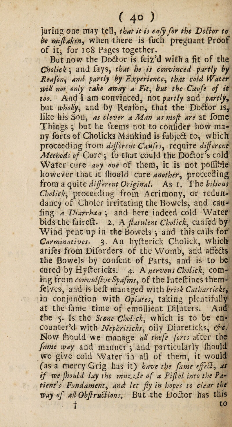 ( 4° ) juring one may tell, that it is eafy for the Do&or to he miftaken, when there is fuch pregnant Proof of it, for 108 Pages together. But now the Doctor is feiz’d with a fit of the Cholick, and fays, that he is convinced partly by Reafon, and partly by Experience, that cold Water will not only take away a Fit, but the Cavfe of it too. And I am convinced, not partly and partly, but wholly, and by Reafon, that the Dodtor isr like his Son, as clever a Man as mofl are at fome Things j but he feems not to confider how ma¬ ny forts of Cholicks Mankind is fubjed to, which proceeding from different Caufes, require different Methods of Cure *, fo that could the Dodor’s cold Water cure any one of them, it is not poffiMe however that it fhould cure another, proceeding from a quite different Original. As I. The bilious Cholick, proceeding from Acrimony, or redun¬ dancy of Choler irritating the Bowels, and cau- fing a Diarrhaa *, and here indeed cold Water bids the faireft. 2. A flatulent Cholick, can fed by Wind pent up in the Bowels *, and this calls for Carminatives. 3. An hyfterick Cholick, which arifes from Diforders of the Womb, and affe&s the Bowels by confent of Parts, and is to be cured by Hyftericks. 4. A nervous Cholick, com¬ ing from convulfiveSpafms, of the Inteftines them- felves, and is belt managed with brisk Cat bar ticks, in conjunction with Opiates, taking plentifully at the fame time of emollient Diluters. And the 5. Is the Stone-Cholick, which is to be en¬ counter’d with Nephriticks, oily Biureticks, &c. ISlow fhould we manage all thefe forts after the fame way and manner ^ and particularly fhould we give cold Water in all of them, it would fas a merry Grig has it) have the fame effett, as if we fhould lay the muse,ide of a Pifiol into the Pa~ tient s Fundament, and let fly in hopes to clear the way of all Obflruttions. But the Doctor has this f to