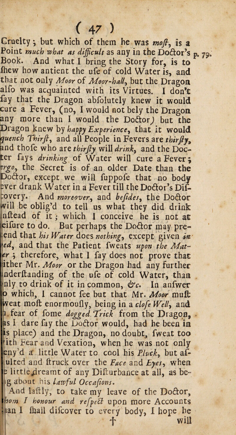 Cruelty * but which of them ho was moft, Is a Point much what as difficult as any in the Dodor’s p. 7^ Book. And what I bring the Story for, is to fhew how antient the ufe of cold Water is, and that not only Moor of Moor-hall? but the Dragon alfo was acquainted with its Virtues. I don’t fay that the Dragon abfolutely knew it would cure a Fever, (no, I would not bely the Dragon any more than I would the Dodor) but the Dragon knew by happy Experience, that it would quench Thirfl, and all People in Fevers are thirfiy, and thofe who are thirfty will drink, and the Doc¬ ker fays drinking of Water will cure a Fever * trgo, the Secret is of an older Date than the Dodor, except we will fuppofe that no body ~ver drank Water in a Fever till the Dodor’s Dif- :overy. And moreover, and befides, the Dodor will be oblig’d to tell us what they did drink :nftead of it; which I conceive he is not at eifure to do. But perhaps the Dodor may pre« ;end that his Water does nothing, except given m >ed, and that the Patient fweats upon the Mat- £r * therefore, what I fay does not prove that jither Mr. Moor or the Dragon had any further nderftanding of the ufe of cold Water, than nly to drink of it in common, &c* In anfwer o which, I cannot fee but that Mr. Moor mull: weat moll enormoufly, being in a clofe Well, and f fear of fome dogged Trick from the Dragon, as I dare fay the Dodor would, had he been in is place) and the Dragon, no doubt, fweat too lith Fear and Vexation, when he was not only eny'd a: little Water to cool his Pluck, but af- ulted and ftruck over the Face and Eyes, when “ littleaprearnt of any Disturbance at all, as be- ig about his lawful Occafions. And iaftiy, to take my leave of the Dodor, pom / honour and refpett upon more Accounts iian I (hall difcover to every body, I hope he / f ^ will