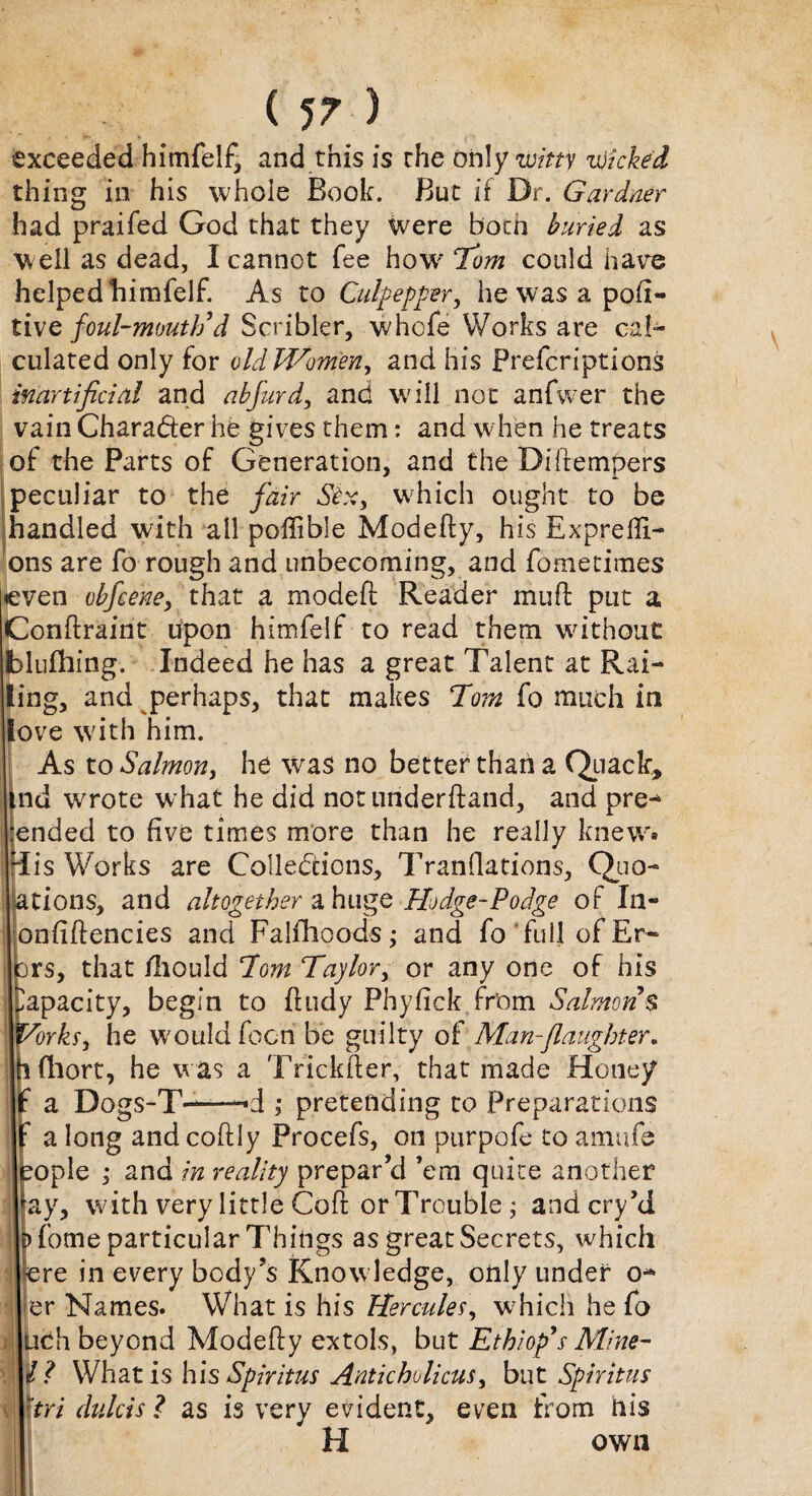 exceeded himfelf, and this is the only witty wicked thing in his whole Book. But if Dr. Gardner had praifed God that they were Bonn buried as w ell as dead, I cannot fee how Tom could hare helped himfelf. As to Culpepper, he was a pod- tive foul-mouth’d Scribler, whofe Works are cal¬ culated only for old Women, and his Prefcriptions inartificial and abfurd, and will not anfwer the vain Chara&er he gives them: and when he treats of the Parts of Generation, and the Diftempers peculiar to the fair Six, which ought to be handled with ail poftible Modefty, his Exprefli- ons are fo rough and unbecoming, and fometimes even obfeene, that a modeft Reader mu ft put a Conftraint upon himfelf to read them without blufhing. Indeed he has a great Talent at Rai¬ ling, and perhaps, that makes Tom fo much in love with him. As to Salmon, he was no better than a Quack, nd wrote what he did not underftand, and pre¬ ended to five times more than he really knew, lis Works are Collections, Tranflations, Quo- ations, and altogether a huge Hodge-Podge of In- onfiftencies and Falfhcods • and fo full of Er¬ rs, that /hould Tom Taylor, or any one of his apacity, begin to ftudy Phyfick from Salmons Torks, he would focn be guilty of Man-{laughter. fhort, he was a Trickfter, that made Hone/ a Doqs-T--*d ,* pretending to Preparations & a long andcoftly Procefs, on purpofe to amufs ople ; and in reality prepar’d ’em quite another ay, with very little Coft or Trouble ; and cry’d fome particular Things as great Secrets, which re in every body’s Knowledge, only under O'¬ er Names. What is his Hercules, w?hich he fo uch beyond Modefty extols, but Etkiop’s Mine- 11 What is hlsSpiritus Anticholicus, but Sphitus tri dulcis l as is very evident, even from his H own