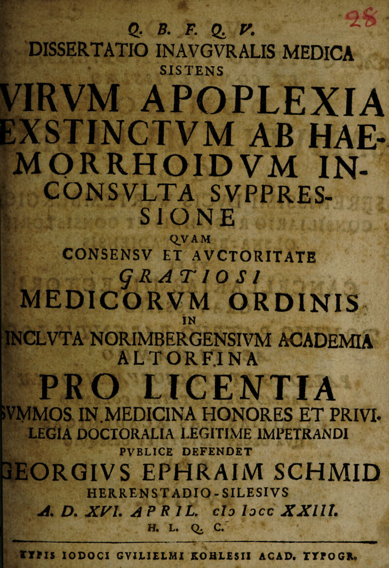 f £• b. f. q, r. , DISSERTATIO INAVGVRALIS MEDICA o SISTENS VIRVM APOPLEXIA EXSTINCTVM AB HAE- MORRHOIDVM IN- I CONSVLTA SVPPRES- |> S1 O N E •i , QVAM CONSENSV ET AVCTORITATE q RATIO SI MEDICORVM ORDINIS IN INCLVTA NORIMB ERGENSIVM ACADEMIA ALTOR F.I NA PRO LICENTIA )VMMOS IN.MEDICINA HONORES ET PRIVI. LEGIA DOCTORALIA LEGITIME IMPETRANDI f:. PVBLICE DEFENDET 3EORGIVS EPHRAIM SCHMID HERRENSTADIO - SILESIVS A. D. XVI. APE 1L. cto locc XXllL H. L. Q. C. % ITUS IODOCX GVILIELMI KOHLESII ACAD. TTPOGIU