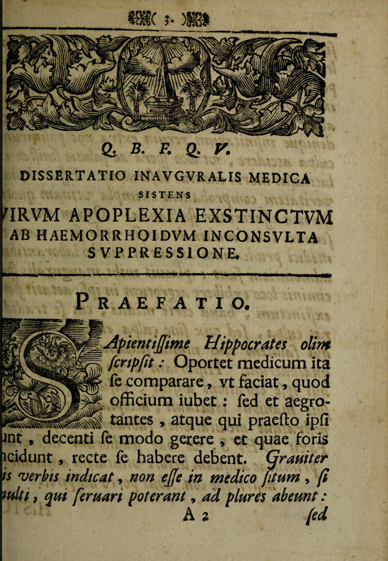 Q. B. F. Q. V. DISSERTATIO INAVGVRALIS MEDICA SISTENS FIRVM APOPLEXIA EXSTINCTVM AB HAEMORRHOIDVM INCONSVLTA S VPPRESSIONE. Praefatio. Wgg_ApientiJJime Hippocrates olirtt §fe fcnpfit: Oportet medicum ita fe comparare, vt faciat, quod officium iubet: fed et aegro* Ili tantes , atque qui praefto ipfi :nti fe modo gerere , et quae foris recte fe habere debent. Grauiter ndtcat, non ejje in medico [itum, [i feruari poterant, ad plures abeunt: