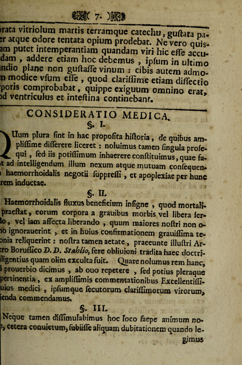 « 7- ►rata vitriolum martis terramque catechu, guftataoa^ ;r atque odore tentata opium prodebat. Ne vero qui*, am putet intemperantiam quandam viri hic efle accu¬ dam , addere etiam hoc debemus , ipfum in ultimo indio plane non guftafle vinum : cibis autem admo- n modice vfum effe , quod clariflime etiam diffectio poris comprobabat, quippe exiguum omnino erat* )d ventriculus et inteftina continebant. CONSIDERATIO MEDICA §. I. Ilum plura fint in hac propofita hiflona, de quibus am- ■ pliffime differere liceret: noluimus tamen fingula profe- ■£. 9ui j ied iis potiffimum inhaerere eonftituimus, quae fa- it ad intelligendum illum nexum atque mutuam eonfequen- i haemorrhoidalis negotii fiippreffi > et apoplexiae per hunc rem inductae. §. II. Haemorrhoidalis fluxus beneficium infigne , quod mortali- praeftat > eorum corpora a grauibus morbis vel libera ler- lo, vel iam affecta liberando , quum maiores noftri non o- w> ignorauerint y et in huius confirmationem grauiffima te- taia reliquerint: noftra tamen aetate, praeeunte illuftri Ar- .ro Boruffico D.D. fere obiiuioni tradita haec doctri* figendus quam olim exculta fuit. Quare nolumus rem hanc, 1 prouerbio dicimus , ab ooo repetere , fed potius pleraque pertinentia, ex amplilSmis commentationibus Excellentillt- uius medici , ipfumque fecutorum clariflimorum virorum^ ienda commendamus. §. III, Neque tamen diflimulabimus hoc Foco feepe animum no- '»cwera coauictum, fubiifle aliquam dubitationem quando le- ' - gimus