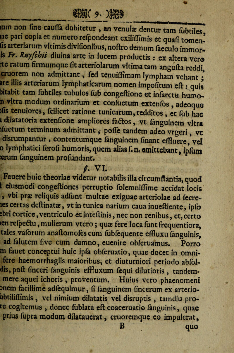 lum non fine cauda dubitetur , an venui® dentur tam fubtiles lac pari copia et numero refpondeant exiliffimis et quafl tomen’ fis arteriarum vltimis divifionibus, noftro demum faeculo immor- is Fr. Ruyfchii diuina arte in lucem productis : ex altera vero rte ratum firmumque fit arteriolarum vltimatam angufta reddi, cruorem non admittant, fed tenuiffimam lympham vehant •’ are illis arteriarum lymphaticarum nomen impolitum eft : quis bitabit tam fubtiles tubulos fub congeftionc et infarctu humo* n vitra modum ordinarium et confuetum extenfos , adeoque >fis tenuiores, (cilicet ratione tunicarum,redditos, et fub hac i dilatatoria extenfione ampliores factos, vt fanguinem vitra jfuetum terminum admittant, poffe tandem adeo vrgeri, vc disrumpanrur , contentumque fanguinem finant effluere, vel o lymphatici ferofi humoris,quem aliasf.n.«mittebant, ipVum «rum fanguinem profundant» /» V I. Fauere huic theoriae videtur notabilis illa circumflantia, quod i eiusmodi congeftiones perruptio folemniffime accidat locis , vbi prae reliquis adfunt multae exiguae arteriolae ad fecre- les certas deftinatse, vt in tunica narium caua inueftiente, ipfo sbricortice,ventriculo etinteftinis, nec non renibus, et,certo len refpeftu, mulierum vtero; quas fere loca funt frequentiora, tales vaforum anaftomofes cum fubfequente effiuxu (anguinis, ad falutem five cum damno, euenire obferuamus. Porro m fauet conceptui huic ipfa obferuatio, quae docet in omni- fere haemorrhagiis maioribus, et diuturniori periodo abfol- dis,poft finceri fanguinis effluxum fequi dilutioris, tandem- mere aquei ichoris , proventum. Huius vero phaenomeni raem facillime adfequimur, fi fanguinem fincerum ex arterio- ubtiliflimis , vel nimium dilatatis vel disruptis , tamdiu pro- te cogitemus , donec fublata eft coaceruatio (anguinis, quae prius fupra modum dilatauerat, cruoremque eo impulerat, B quo