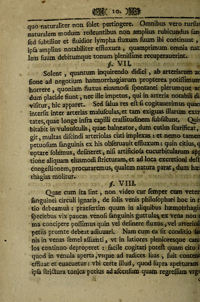 quo naturaliter non folet pertingere. Omnibus vero rurfu< naturalem modum redeuntibus non amplius rubicundus fan fed fubtilior et fluidior lympha fluxum fuum ibi continuat, ipfa amplius notabiliter effluxura, quamprimum omnia nat iem fuum debitumque tonum pleniflime recuperauerint. /. Vlt Solent , quantum inquirendo didici, ab arteriarum ac Ione ad negotium haemorrhagiarum propterea potiffimum horrere , quoniam fluxus eiusmodi fpontanei plerumque ac dum placide fiunt, nec ille impetus, qui in arteria notabili di vifitur, hic apparet. Sed falua res eft fi cogitauerimus quan interfit inter arterias maiufculas,et tam exiguas illarum extr tates,quae longe infra capilli craffitudinem fubfiftunt. Quis bitabit in vulnufculis, quae balneator, dum cutim fcartficat, git, multas difcindi arteriolas cuti implexas i et nemo tamen petuofum (anguinis ex his obferuauit effluxum i quin citius, q optare folemus» defineret, nifi artificiofa cucurbitularum apj tione aliquam eiusmodi ftricturam, et ad loca exeretioni deft congeftionem,procuraremus, qualem natura parat, dum hsi rhagias molitur. /. VIO. Quae cum ita fint, non video cur femper cum veter fanguinei circuli ignaris, de folis venis philofophari hoc in r tio debeamus : praefertim quum in aliquibus hsemorrhagi; fpeciebus vix paucas venofi fanguinis guttulas, ex vena non i ma concipere poffimus quin vel definere fluxus»vel arteriofi petiis promte debeat adiuuari. Nam cum ea fit conditio fai nis in venas femel affumti, vt in latiores plenioresque eam los continuo deproperet : facile cogitari poteft quam cito i quod in venula aperta ,vsque ad radices fuas , fuit content effluat et euacuetur: vbi certe illud, quod fupra aperturam ?pfa ftri&ura tonica potius ad afcenfutn quam regrefliim vrg<