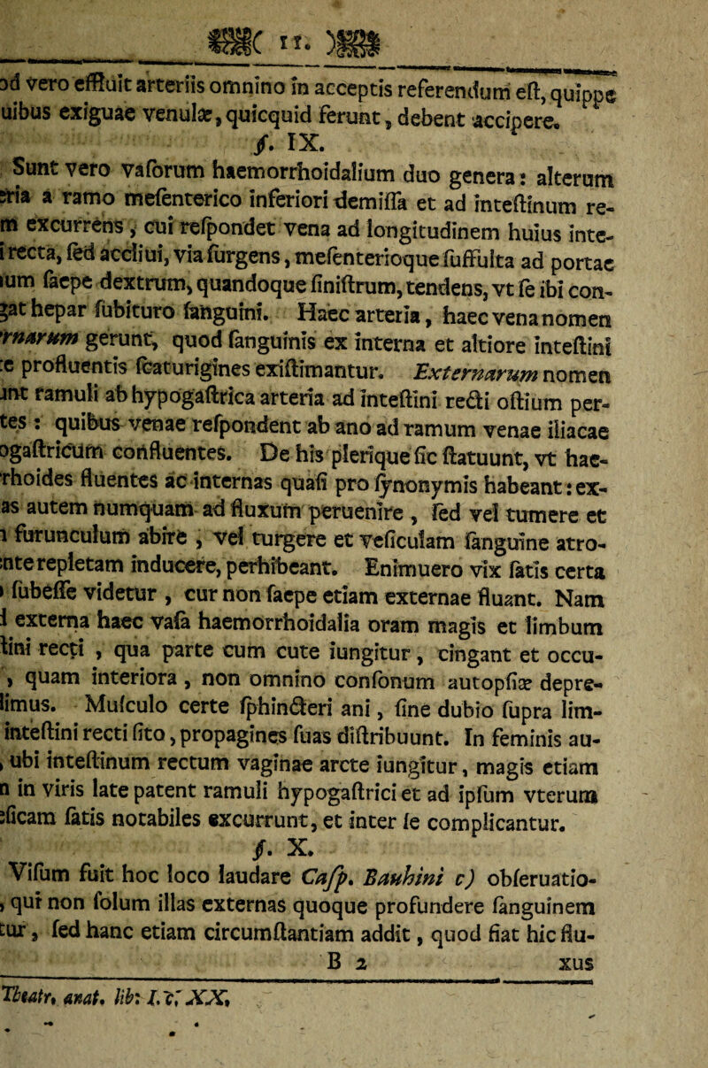 ad vero effluit arteriis omnino In acceptis referendum eft, quippe uibus exiguae venui#,quicquid ferunt, debent accipere. /. IX. Sunt vero vaforum haemorrhoidalium duo genera: alterum fria a ramo mefenterico inferiori demiffa et ad inteftinum re¬ ni excurrens, cuirefpondet vena ad longitudinem huius inte- i recta, fed accliui, viafurgens, mefenteriotjue fuffulta ad portae mm faepe dextrum, quandoque finiftrum, tendens, vt fe ibi con¬ dat hepar fubituro (anguini. Haec arteria, haecvenanomen 'marum gerunt, quod fanguinis ex interna et atriore inteftini .e profluentis (caturigines exiftimantur. Externarum nomen ant ramuli ab hypogaftrica arteria ad inteftini redi oftium per- tes: quibus venae refpondent ab ano ad ramum venae iliacae ogaftricum confluentes. De his plerique fic flatuum, vt hae- rhoides fluentes ac internas quafi proiynonymis habeant :ex- as autem numquam ad fluxum peruenire , fed vel tumere et i furunculum abire , vel turgere et veficuiam languine atro- :nte repletam inducere, perhibeant. Enimuero vix Tatis certa i fubeffe videtur , cur non faepe etiam externae fluant. Nam l externa haec vala haemorrhoidalia oram magis et limbum tini recti , qua parte cum cute iungitur, cingant et occu- > cjuain interiora , non omnino confbnnm autopfe depre-* limus. Mufculo certe fphin&eri ani, fine dubio fupra lim- inteftini recti fito, propagines fuas diftribuunt. In feminis au- , ubi inteftinum rectum vaginae arcte iungitur, magis etiam n in viris late patent ramuli hypogaftrici et ad ipfum vterum :Gcam fatis notabiles excurrunt, et inter ie complicantur. /. X. Vifiim fuit hoc loco laudare Cafp. Bauhini c) obleruatio- , qui non lolum illas externas quoque profundere fanguinem Eur, fed hanc etiam circumftantiam addit, quod fiat hic flu- B 2 xus Titatr, «nat. lifc It;XX,