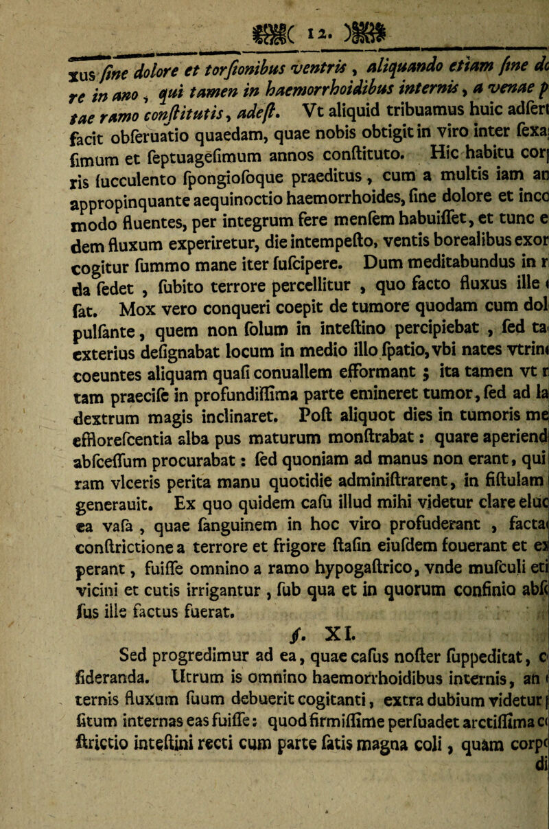 m. » fine dolore et torfinibus ventris , aliquando etiam fine dc re in ano, qui tamen in haemorrhoidibus internis, a venae p tae ramo 'confit ut is, adefi. Vt aliquid tribuamus huic adfert facit obferuatio quaedam, quae nobis obtigit in viro inter fexa; fimum et feptuagefimum annos conftituto. Hic habitu cor| jis (ucculento (pongioloque praeditus , cum a multis iam an appropinquante aequinoctio haemorrhoides, fine dolore et ineo modo fluentes, per integrum fere meniem habuiflet, et tunc e dem fluxum experiretur, die intempefto, ventis borealibusexor cogitur fummo mane iter (ufeipere. Dum meditabundus in r da (edet , fubito terrore percellitur , quo facto fluxus ille« lat. Mox vero conqueri coepit de tumore quodam cum dol pulfante, quem non folum in inteftino percipiebat , fed ta exterius defignabat locum in medio illo (patio, vbi nates vtrint coeuntes aliquam quafi conuallem efformant j ita tamen vt r tam praecife in profundiffima parte emineret tumor, fed ad la dextrum magis inclinaret. Poft aliquot dies in tumoris me efflorefeentia alba pus maturum monftrabat: quare aperiend ablceflum procurabat: fed quoniam ad manus non erant, qui ram viceris perita manu quotidie adminiftrarent, in fiftulam generauit. Ex quo quidem cafu illud mihi videtur clare elue ea vafa , quae fanguinem in hoc viro profuderant , factai conftrictione a terrore et frigore ftafin eiufdem fouerant et es perant, fuifle omnino a ramo hypogaftrico, vnde mufculi eti vicini et cutis irrigantur , fub qua et in quorum confinio abii fus iile factus fuerat. /. XI. Sed progredimur ad ea, quae ca(us nofter (uppeditat, o fideranda. Utrum is omnino haemorrhoidibus internis, an « ternis fluxum fuum debuerit cogitanti, extra dubium videtur | fitum internas eas fuifle; quodfirmiflime perfuadet arctiflima c< ftrictio inteftini recti cum parte fatis magna coli, quam corpc di