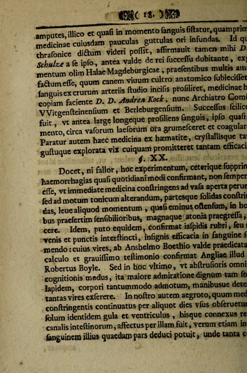 •mmites illico et quafi in momento fanguis (iftatur, quampritr medicinae cuiusdam pauculas guttulas ori infundas. Id qt thrafonice diaum videri poffit, aflSrtttaua tamen mihi D, Sto a fe ipfo, antea valde de rei fucceffu dubitante, exS mentum olimHalaeMagdeburgicae, praefentibus mulcs am fa&umeffe, quum canem viuum cultro anatomico fubieaffet “gTsSn* arteriis Audio indCs ptofilire. copiam faciente D. D. uiadre» Kock, nunc Archiatro Corni VVitgenQeinenfium et Berleburgenfium. Succeffus fcilic< fuit, vt antea large longeque profiliens fanguis , ipfo quafi mento, circa vaforum laeforum ora grumefeeret et coagular Paratur autem haec medicina ex hsematite, cryftaltisque ta, guftuque explorata vix cuiquam promitteret tantam efficaci Docet, ni fallor, hoc experimentum, ceterique fupprin haemorrhagias quafi quotidiani modi confirmant, non femper effe, vt immediate medicina confiringens ad vafe aperta perue fcdad motum tonicum alterandum, partesque folidasconftru das leue aliquod momentum , quafi eminus oftenfum, m ho bus praeferam fenfibilioribus, magnaque atoniapraegreffa, cere. Idem, puto equidem, confirmat lafpidis rubri, feu i venis et punctis interftincti, infignis efficacia in fangume f mendo:cuius vires, ab Anshelmo Boethio valde praedicata calculo et grauiffimo teftimonio confirmat Angliae illud Robertus Boyle. Sed in hoc vltimo, vt abftrufioris omnii cognitionis modus, ita maiore admiratione dignum tam fo lapidem, corpori tantummodo admoturo, manibusue dete tantas vires exlerere* Innoftro autem aegroto, quum med conftringentis continuatus per aliquot dies vius obleruetui folum identidem gula et ventriculus , bisque connexus re canalis inteftinorum, affectus per illam fuit, verum etiam in fenguinem illius quaedam pars deduci potuit, unde tanta c