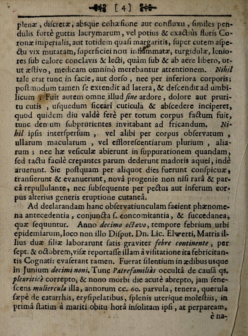 -«$8 [4] plenas, difcrctas, absque cohafione auc confluxu , fi miles pen¬ dulis forte guttis lacrymarum, vel potius & exadius floris Co¬ rona imperialis, aut totidem quafl margaritis, fuper cutem afpe- du vix mutatam, fuperficiei non ir.fl^mmatar, turgidula, lenio¬ res fub calore conclavis $c ledi, quam fub &c ab aere libero, ut¬ ut asftivo, medicam omnino merebantur attentionem. Nihil tale erat tunc in facie,aut dorfo , nec per inferiora corporis; poftmodum tamen fe extendit ad lacera,& defeendit ad umbi¬ licum ; Fuit autem omne illud fine ardore, dolore aut pruri¬ tu cutis , ufquedum ficcari cuticula & abfcedere inciperet, quod quidem diu valde fere per totum corpus fadum fuit, tunc derr um fubpruricntes invitabant ad fricandum. 2V/- hil ipfis interfperfum , vel alibi per corpus obfervatum , ullarum macularum , vel efflorefeentiarum plurium , alia¬ rum ; nec has veficula: abierunt in fuppurationem quandam, fed tadu facile crepantes parum dederunt madoris aquei, inde aruerunt. Sic poftquam per aliquot dies fuerunt confpicuas, tranfierunt & evanuerunt, nova progenie non nifi rara &: par¬ ca repullulante, nec fubfequente per pedus aut inferum cor¬ pus alterius generis eruptione cutanea. Ad declarandam hanc obfervatiunculam facient phasnome- na antecedentia , conjunda f. concomitantia, & fuccedanea, quas fequuntur. Anno decimo offavo, tempore febrium urbi epidcmiarum,loco non illo Difput. Dn. Lic. Eharerti, Matris il¬ lius duas filias laborarunt fatis graviter febre continente, per fept. & odobrem,vifas reportafle illam a vifitatione ita febricitan¬ tis Cognati: evaferant tamen. Fuerat filentium in asdibus usque in Junium decimi noni. Tunc Patre familiis occulta de caufa qs. pleuritice correpto, & nono morbi die acute abrepto, jam fene- fcens muliercula illa, annorum cc. 60. parvula, tenera, querula faspe de eatarrhis, eryfipelatibus, fplenis uterique moleftiis, ia prima ftatim a mariti obitu hora infolitam ipfl, at perparcam.