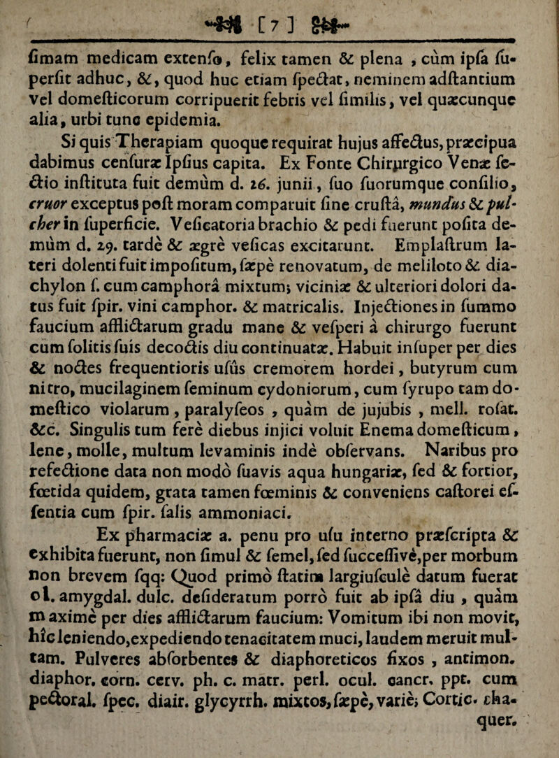 ( [7] fimam medicam extenfo, felix tamen & plena , cum ipfa fu- perfit adhuc, &, quod huc etiam fpedat, neminem adftantium vel domefticorum corripuerit febris vel fimi lis, vel quaecunque alia, urbi tunc epidemia. Si quis Therapiam quoque requirat hujus affedus, praecipua dabimus cenfurae Ipfius capita. Ex Fonte Chirprgico Venae fe- dio inftituta fuit demum d. 16. junii, fuo fuorumque confilio, eruor exceptus poft moram comparuit fine crufta, mundus & pul- eherin luperficie. Veficatoria brachio & pedi fuerunt pofita de¬ mum d. Z9. tarde & aegre veficas excitarunt. Emplaftrum la¬ teri dolenti fuit impofitum,faepe renovatum, de meliloto &: dia- chylon f. eumcamphora mixtum* viciniae &: ulteriori dolori da¬ tus fuit fpir. vini camphor. & matricalis. Injedionesin fummo faucium afflictarum gradu mane & vefperi a chirurgo fuerunt cum folitis fuis decodis diu continuatae. Habuit infuper per dies & nodes frequentioris ufus cremorem hordei, butyrum cum nitro, mucilaginem feminum Cydoniorum, cum fyrupo tam do- meftico violarum, paralyfeos , quam de jujubis , meli, rofat. &c. Singulis tum fere diebus injici voluit Enemadomefticum, lene, molle, multum levaminis inde obfervans. Naribus pro refedione data non modo fuavis aqua hungariac, fed & fortior, fcetida quidem, grata tamen foemims & conveniens caftorei ek fencia cum fpir. falis ammoniaci. Ex pharmaciac a. penu pro ufu incerno praferipta exhibita fuerunt, non fimul & femel,fed fucceflive,per morbum non brevem fqq: Quod primo flacim largiufcule datum fuerat ol . amygdal. dulc. defideratum porro fuit ab ipfa diu , quam maxime per dies afflidarum faucium: Vomitum ibi non movit, hic leniendo,expediendo tenacitatem muci, laudem meruit mul¬ tam. Pulveres abforbences & diaphoreticos fixos , antimon. diaphor, corn. cerv. ph. c. macr. peri. ocul. cancr, ppt. cum pedoral. fpcc. diair. glycyrrh. raixtos,fepc,varieiCortic. cha- quer.