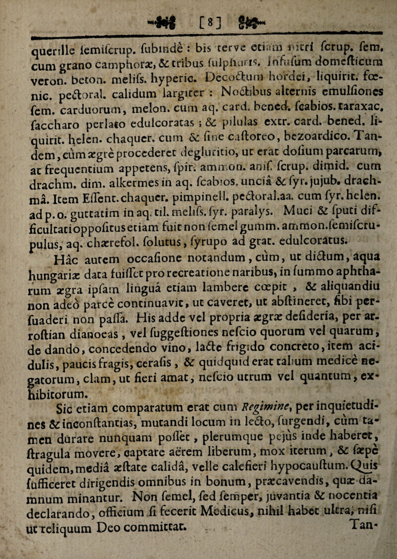 -Wl C8J $&h qucrtlle iemifcrup. fubinde : bis cerve etiam nitri fcrup. fem. cum grano camphora:, & tribus (ulphuris. infufum domefticurn veron. beton. melifs. hyperie. Decoftum hordei, liquirit. fce- nic. pe&oral. calidum largtccr : No&sbus alternis cmulfiones (em. carduorum, melon. cum aq. card, bcned. feabios.taraxac. faccharo perlato edulcoratas > pilulas excr. card* bcned* li- quirit. helen. chaquer, cum & fine caftoreo, bezoardico. Tan¬ dem, eum aegre procederet deglutitio, ut erat dotium parcarum, ac frequentium appetens, (pir* ammon* atnfi (crup* dimid* cum drachm. dim. alkermes in aq. feabios, uncia &c fyr. jujub. drach¬ ma. Icem Eflcnt. chaquer. pimpinell. pe&oral.aa. cum fyr. helen. adp.o. guttatim in aq.til. melifs. fyr. paralys. Muci & ipuei dif- ficulcatioppoficuseciam fuit non femel gumm. ammon.femifcru- pulus, aq. chacrefol. folutus, Cyrupo ad grat. edulcoratus. Hac aurem occatione notandum, cum, ut didum, aqua hungarite data fuiffet pro recreatione naribus, in fummo aphtha- ccgra ipfam lingua etiam lambere coepit , aliquandiu non adeo parce continuavic, ut caveret, ut abftineret, tibi per- fuaderi non patia. His adde vel propria xgrx defideria, per ar- roftian dianoeas , vel fuggeftiones nefeio quorum vel quarum, de dando, concedendo vino, la£te frigido concreto, item aci¬ dulis, paucis fragis, ceratis, & quidquid erae cabum medice ne¬ gatorum, clam, ut fieri amat, nefeio utrum vel quantum, ex¬ hibitorum. Sic etiam comparatum erat cum Regimine, per inquietudi¬ nes & inconftantias, mutandi locum in le&o, furgendi, cum ta* men durare nunquam potiet, plerumque pejus inde haberet, ftragula movere, captare aerem liberum, mox iterum, & fatpe quidem,media aeftate calida, velle calefieri hypocauftum. Quis fufficeret dirigendis omnibus in bonum, praecavendis, qua: da¬ mnum minantur. Non femel, fed fem per, juvantia & nocentia declarando, officium fi fecerit Medicus, nihil habet ultra, nili ut reliquum Deo committat. Tan*