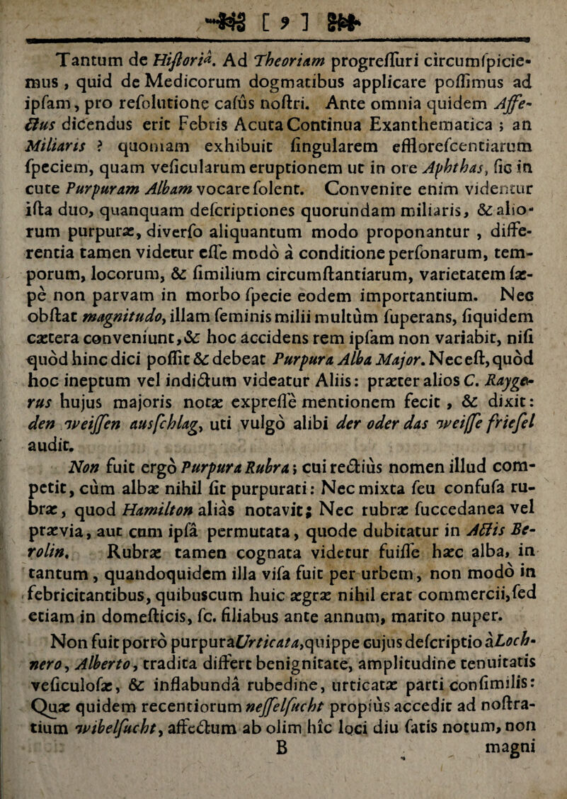 Tantum de HiftoriAd Theoriam progreffuri circum fpicie- mus , quid de Medicorum dogmatibus applicare poflimus ad ipfam, pro refolutione cafus noftri. Ante omnia quidem Ajfe- ttus dicendus eric Febris Acuta Continua Exanthematica ; an Miliaris ? quoniam exhibuit lingularem efflorefcentiarum fpeciem, quam veficularum eruptionem ut in ore Aphthas, fic in cute Purpuram Albam vocare folent. Convenire enim videntur ifla duo, quanquam defcriptiones quorundam miliaris, kalio¬ rum purpurae, diverfo aliquantum modo proponantur , diffe¬ rentia tamen videtur effe modo a conditione perfonarum, tem¬ porum, locorum, & fimilium circumftantiarum, varietatem fae- pe non parvam in morbo fpecie eodem importantium. Nec obftat magnitudo, illam feminis milii multum fuperans, fiquidem caetera conveniunt, k hoc accidens rem ipfam non variabit, nifi <quod hinc dici poflitk debeat Purpura Alba Major. Nec eft, quod hoc ineptum vel indi&um videatur Aliis: praeter alios C. Rayg& rus hujus majoris notae exprefle mentionem fecit, k dixit: den weijftn ausfchlag, uti vulgo alibi der oder das wciffc friefel audit. Non fuit ergo Purpura Rubra\ cuire&ius nomen illud com¬ petit, cum albae nihil fit purpurati: Nec mixta feu confufa ru¬ brae, quod Hamilton alias notavit; Nec rubrae fuccedanea vel praevia, aut cum ipfa permutata, quode dubitatur in Attis Be- rolin. Rubrae tamen cognata videtur fuiffe haec alba, in tantum , quandoquidem illa vifa fuit per urbem, non modo in febricitantibus, quibuscum huic aegrae nihil erat commercii,fed etiam in domefticis, fc. filiabus ante annum, marito nuper. Non fuit porro purpura£7r//Vd^f,quippe cujus defcriptio aLoch» neroy Alberto, tradita differt benignitate, amplitudine tenuitatis veficulofae, k inflabunda rubedine, urticatae parti confimilis: Quae quidem vcctmiomxnnejfelfucht propius accedit ad noftra- tium wibelfucht, affc£tum ab olim hic loci diu fatis notum, non B magni