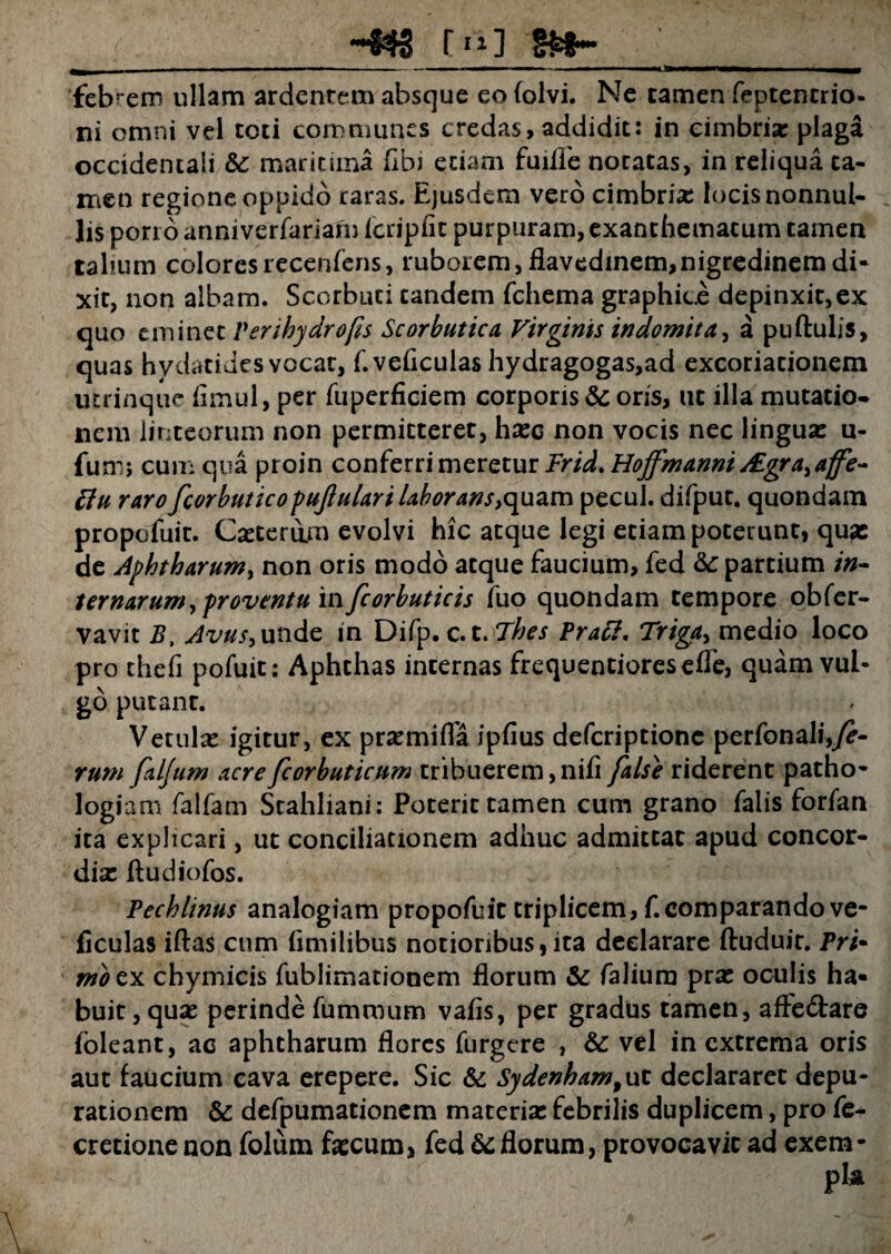 [ni febrem ullam ardentem absque eo Coivi. Ne tamen feptencrio. ni omni vel toti communes credas, addidit: in cimbria; plaga occidentali & maritima Cibi etiam fuiffe notatas, in reliqua ta¬ men regione oppido raras. Ejusdem vero cimbria; locis nonnul¬ lis porro anniverfariam Icripfit purpuram, exanthematum tamen tabum colores recenfens, ruborem, flavedinem,nigredinem di¬ xit, non albam. Scorbuci tandem fchema graphice depinxit, ex quo eminet Verihydrofis Scorbutica Virginis indomita, a puftulis, quas hydatides vocat, f.veficulas hydragogas,ad excoriationem utrinque Cimul, per fuperficiem corporis & oris, ut illa mutatio¬ nem linteorum non permitteret, hxc non vocis nec lingua: u- fum; cum qua proin conferri meretur Frid. Hojfmanni ALgra, ajfe- tfu rarofcorbuticopufiularilaborans ,quan\ pecul. difput. quondam propofuic. Ca:terum evolvi hic atque legi etiam poterunt, qu?c de Aphtharum, non oris modo atque faucium, fed &: partium in» ternarum,proventu in fcorbuticis fuo quondam tempore obfer- vavit B, Avus, unde in Difp. c.t. Thes Pratt, Triga, medio loco pro theh pofuit: Aphthas internas frequentioresefle, quam vul¬ go putant. Vetula: igitur, ex praemiCTa ipfius defcriptione perfonali,^- rum faljum acrefcorbuticum tribuerem,nifi false riderent patho- logiam falfam Stahliani: Poterit tamen cum grano falis forfan ita explicari, ut conciliationem adhuc admittat apud concor¬ dia: ftudiofos. Pechlinus analogiam propofuit triplicem, f.comparando ve- ficulas iftas cum fimilibus notioribus,ita declarare ftuduir. Pri¬ mo ex chymicis fublimationem florum & falium pra: oculis ha- buit, qua: perinde fummum vafis, per gradus tamen, affedare foleant, ac aphtharum flores furgere , & vel in extrema oris aut faucium eava erepere. Sic & Sydenham, ut declararet depu- rationem & defpumationem materia: febrilis duplicem, pro fe+ cretionenon folum fa:cum, fed &florum, provocavit ad exem-