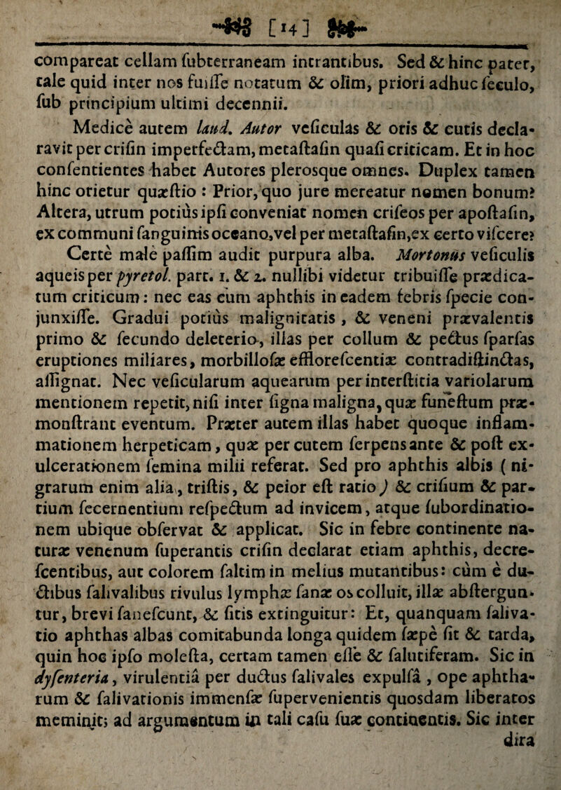 m comparcat cellam fubterraneam intrantibus. Sed & hinc pater, tale quid inter nc?s fuifle notatum & olim, priori adhuc feeulo, fub principium ultimi decennii. Medice autem laud. Autor veficulas &: oris & eutis decla¬ ravit per crifin imperfedfam, metaftafin quafi criticam. Et in hoc confentientes habet Autores plerosque omnes. Duplex tamen hinc orietur quaeftio : Prior, quo jure mereatur nomen bonum? Altera, utrum potius ipfi conveniat nomen crifeos per apoftafin, ex communi fanguinis oceano,vel per metaftafin,ex certo vifcere? Certe male paflim audit purpura alba. Mortonus veficulis aqueisper fyretol. pare. i. & z. nullibi videtur cribuifle praedica¬ tum criticum: nec eas cum aphthis in eadem febris fpecie con- junxifle. Gradui potius malignitatis , Sc veneni praevalentis primo fecundo deleterio-, illas per colium Sc pedtus fparfas eruptiones miliares, morbillofa: efflorefeentiar contradiftindfas, allignat. Nec veficularum aquearum perinterftitia variolarum mentionem repetit, nifi inter figna maligna, quae funeftum pras- monftrant eventum. Praeter autem illas habet quoque inflam¬ mationem herpeticam, quae per cutem ferpensante & poft ex- ulceratk>nem femina milii referat. Sed pro aphthis albis ( ni¬ grarum enim alia , triftis, &: peior eft ratio) Sc crifium & par¬ tium fecernentium refpedtum ad invicem, atque fubordinatio- nem ubique obfervat & applicat. Sic in febre continente na¬ tura: venenum fuperantis crifin declarat etiam aphthis, decre- fcentibus, aut colorem faltimin melius mutantibus: cum e du- dhbus fahvalibus rivulus lymphae fanar os colluit, illae abftergun* tur, brevi fanefeunt, &: ficis extinguitur: Et, quanquam faliva- tio aphthas albas comitabunda longa quidem faepe fit &: tarda, quin hoc ipfo molefta, certam tamen elle & falutiferam. Sic in dyfenterU, virulentia per du&us falivales expulfa , ope aphtha** rum & falivarionis immenfae fupervenientis quosdam liberatos meminit; ad argumentum ui tali cafu fuae contiaentis. Sic inter