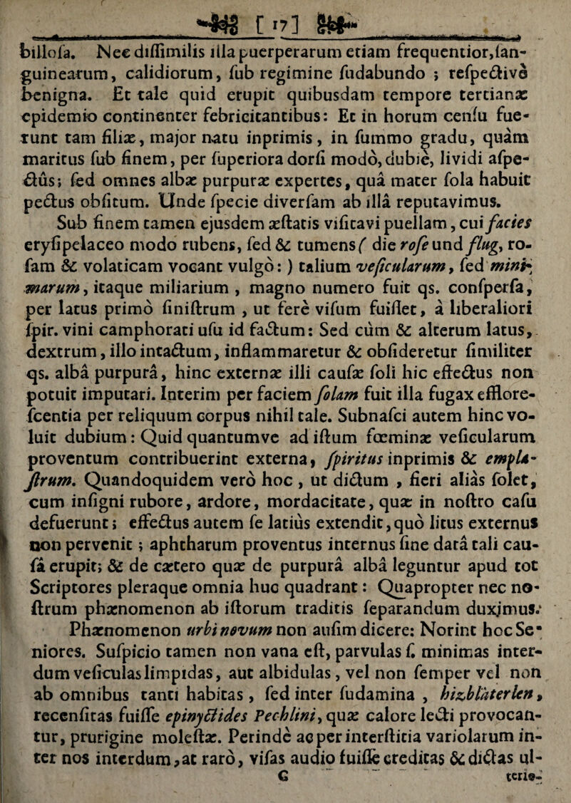 , . [ 17] ..... i_;. billofa. Nee diflimilis illa puerperarum etiam frequentior,lan- guinearum, calidiorum, fub regimine fudabundo ; refpedivo benigna. Et tale quid erupit quibusdam tempore tertianae epidemio continenter febricitantibus: Et in horum cenfu fue- tunt tam filix, major natu inprimis , in fummo gradu, quam maritus fub finem, per fupcrioradorfi modo,dubie, lividi afpe- dus; fed omnes albx purpurx expertes, qua mater fola habuit pedus obfitum. Unde fpecie diverfam ab illa reputavimus. Sub finem tamen ejusdem xftatis vifitavi puellam, cui facies eryfipelaceo modo nibens, fed &: tumens ( die rofeundflug, ro- fam 6c volaticam vocant vulgo:) talium veficularum, k&mini* marum, itaque miliarium , magno numero fuit qs. confperfa, per latus primo finiftrum , ut fere vifum fuiflet, a liberaliori fpir. vini camphorati ufu id fadum: Sed cum &: alterum latus, dextrum, illo intadum, inflammaretur & obfideretur fimiliter qs. alba purpura, hinc externx illi caufx foli hic efledus non potuit imputari. Interim per faciem J'olam fuit illa fugax efflore- fcentia per reliquum corpus nihil tale. Subnafci autem hinc vo¬ luit dubium: Quid quantumve ad iftum fccminx veficularum proventum contribuerint externa, fpiritus inprimis & empU- Jlrum. Quandoquidem vero hoc , ut didum , fieri alias folet, cum infigni rubore, ardore, mordacitate, qux in noftro cafu defuerunt; effedus autem fe latius extendit,quo litus externus non pervenit; aphtharum proventus internus fine data tali cau- fa erupit; & de extero qux de purpura alba leguntur apud tot Scriptores pleraque omnia huc quadrant: Quapropter nec no- ftrum phxnomenon ab iftorum traditis feparandum duxjmus.1 Phxnomcnon urbinevum non aufim dicere: Norint hoc Se* j niores. Sufpicio tamen non vana cft, parvulas C minimas inter¬ dum veficulaslimpidas, aut albidulas, vel non fetnper vel non ab omnibus tanti habitas, fed inter fudamina , bi&blaterlcn, recenfitas fuifle epinytttdes Pechlini> qux calore ledi provocan¬ tur, prurigine moleftx. Perinde aeperinterftitia variolarum in¬ ter nos interdum,at raro, viTas audio fuifle creditas & didas ul- G tene-