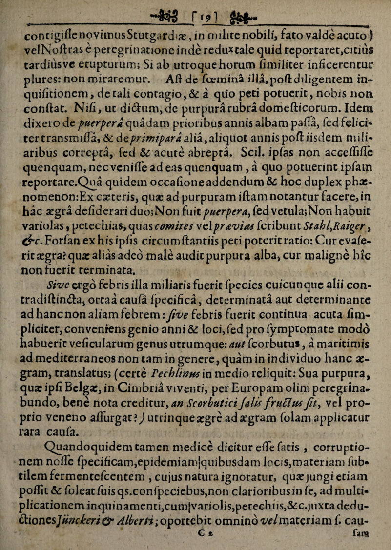 rf 91 ^ concigiflenovimusScutgardiic, in milite nobili, fato valde acuto) veINoftras e peregrinatione inde reduxtale quid reportaret,citius tardiusve erupturum; Si ab utroque horum fi militer inficerentur plures: non miraremur. Aft de femina illa,pofl:diligentem in- quifitionem, de tali contagio, &: a quo peti potuerit, nobis noti conflat. Nifi, ut di&um,dc purpura rubra domefticorum. Idem dixero de puerperi quadam prioribus annis albam pafla, fed felici- tertransmiffa, & dzprimiparaalia,aliquot annispoft iisdem mili¬ aribus correpta, fed & acute abrepta. Scii, ipfas non accefTifle quenquam,necvenifTeadeasquenquam ,a quo potuerint ipfam reportare.Qua quidem occafione addendum & hoc duplex phas- nomenon:Ex exteris, qux ad purpuram iflam notantur facere, in hac asgra defiderari duo;Non fuit puerpera, fed vetu!a;Non habuit variolas, petechias,quas comites vc\pravi as kubnntStabl^Raiger, cf r. Forfan ex his ipfis circum flantiis peti poterit ratio: Cur evafe- ritasgra? quas alias adeo male audit purpura alba, cur maligne hic non fuerit terminata. Sive ergo febris illa miliaris fuerit fpecies cuicunque alii con¬ tradi ftin&a, orcaacaufa fpecifica, determinata aut determinante ad hanc non aliam febrem: five febris fuerit continua acuta /im¬ pliciter, conveniens genio anni &: loci, fed profymptomate modo habuerit veficularum genus utrumque: aut fcorbutus, a maritimis ad mediterraneos non tam in genere, quam in individuo hanc as- gram, translatus; (certe Pechlinusyn medio reliquit: Sua purpura, qua: ipfi Belgas, in Cimbria viventi, per Europam olim peregrina¬ bundo, bene nota creditur,^ Scorbutici Jalis f rufius fit, vel pro¬ prio veneno affurgac?) utrinqueasgre ad asgram folam applicatur rara caufa. Quandoquidem tamen medice dicitur effe fatis, corruptio¬ nem neffe fpecificam,epidemiamjquibusdam locis,materiam fub- tilemfermentefeentem , cujus natura ignoratur, quas jungi etiam poffit& foleatfuisqs.confpeciebus,non clarioribus in fe, ad multi¬ plicationem inquinamenti,cumjvariolis,petechiis,&c.juxta dedu- &ionzs]iinckeri&‘ Albcrti; oportebit omnino vel materiam f. cau- C t fana