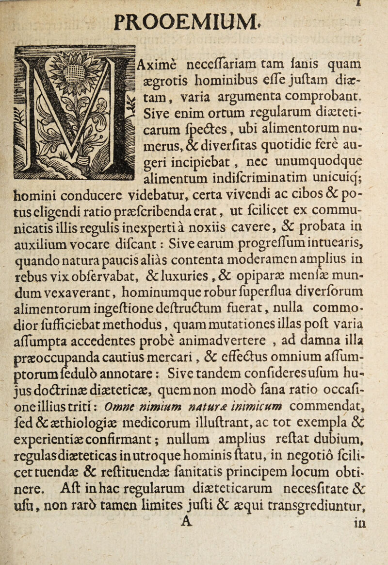 PROOEMIUM. Axime neceffariam tam fanis quam asgrotis hominibus efTe juftam diae- tam, varia argumenta comprobant. Sive enim ortum regularum diaeteti¬ carum fpe&es, ubi alimentorum nu¬ merus, & diverfitas quotidie fere au¬ geri incipiebat, nec unumquodque alimentum indifcriminatim unicuiq; homini conducere videbatur, certa vivendi ac cibos & po¬ tus eligendi ratio praefcribenda erat, ut fcilicet ex commu¬ nicatis illis regulis inexperti a noxiis cavere , Sc probata in auxilium vocare difcant: Sive earum progrefTum intuearis, quando natura paucis alias contenta moderamen amplius in rebus vix obfervabat, & luxuries, & opiparas menfae mun¬ dum vexaverant, hominumque robur fuperflua diverforum alimentorum ingeflionedeflru<5lum fuerat, nulla commo¬ dior lufficiebat methodus, quam mutationes illas pofl varia afTumpta accedentes probe animadvertere , ad damna illa praeoccupanda cautius mercari, 8c effedtus omnium alfum- ptorum fedulo annotare: Sive tandem confideresufum hu¬ jus dodtrinas diaeteticae, quem non modo fana ratio occafi- one illius triti: Omne nimium natur* inimicum commendat, fed & aethiologiae medicorum illuflrant, ac tot exempla & experientiae confirmant; nullum amplius reflat dubium, regulas diaeteticas in utroque hominis flatu, in negotio fcili¬ cet tuendae & reflituendae fanitatis principem locum obti¬ nere. Afl in hac regularum diaeteticarum necesfitate& ufu, non raro tamen limites jufli & aequi transgrediuntur, A in