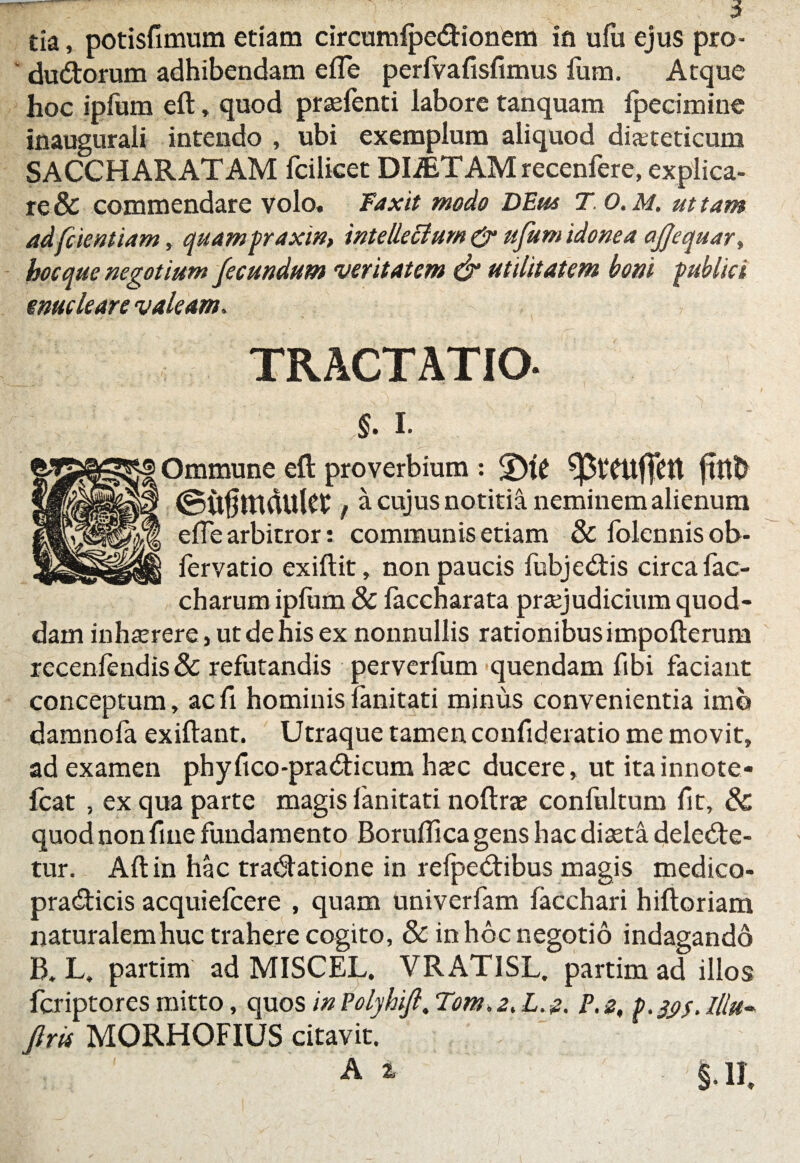 dudtorum adhibendam efle perfvafisfimus fum. Atque hoc ipfum eft, quod praefenti labore tanquam fpecimine inaugurali intendo , ubi exemplum aliquod diabeticum SACCHARATAM fcilicet DliET AM recenfere, explica¬ re & commendare volo. Faxit modo DEus T. 0. M, ut tam adfcientiam, quampraxin, intellectum & ufum idonea afjequar, hoc que negotium fecundum veritatem & utilitatem boni publici enucleare valeam. TRACTATIO- §. i. Ommune eft proverbium : ffttb @u§mdulet, a cujus notitia neminem alienum efle arbitror: communis etiam & folcnnis ot>- fervatio exiftit, non paucis fubjeCtis circa fac- charum iplum 8c faccharata praejudicium quod¬ dam inhaerere, ut de his ex nonnullis rationibus impofterum receniendis& refutandis perverfum quendam fibi faciant conceptum, acfi hominislanitati minus convenientia imo damnofa exiftant. Utraque tamen confideratio me movit, ad examen ph y fico -pra di cum haec ducere, ut itainnote- fcat , ex qua parte magis lanitati noftrae confultum lit, & quod non fine fundamento Boruffica gens hac diaeta delecte¬ tur. Alt in hac traCtatione in relpeCtibus magis medico- praCticis acquiefcere , quam univerfam facchari hiftoriam liaturalemhuc trahere cogito, & in hoc negotio indagando B. L. partim ad MISCEL. VRAT1SL. partim ad illos fcriptores mitto, quos inPolyhift. Tom.z. L. z. P.2, lllu- firit MORHOFIUS citavit. A i §.11,