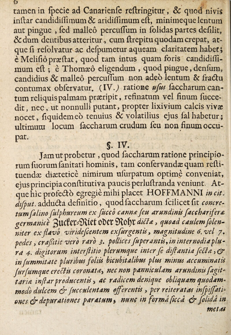 tamen in fpecie ad Canarienfe reftringitur, 8c quod nivis inftar candidiflimum& aridilfimum eft, minimeque lentum aut pingue , fed malleo percuflum in folidas partes dcfilit, & dum dentibus atteritur, cum ftrepitu quodam crepat, at¬ que fi refolvatur ac defpumetur aqueam claritatem habet; eMelifiopraeftat, quod tam intus quam foris candidifli- mum eft ; e Thomaeo eligendum , quod pingue, denfum, candidius & malleo percuflum non adeo lentum & fratftu contumax obfervatur. (IV.j ratione uflus laccharum can¬ tum reliquis palmam praeripit, refinatum vel finum fucce- dit, nec, ut nonnulli putant, propter lixivium calcis vivae nocet, fiquidemeo tenuius & volatilius ejus falhabetur; ultimuui locum faccharum crudum feu non finum occu- pat. $. IV. Jam ut probetur ,quod laccharum ratione principio¬ rum fuorumfanitati hominis, tam confervandaequam refti- tuendae diaetetice nimirum ulurpatum optime conveniat, ejus principiaconftitutiva paucis perluftranda veniunt, At¬ que hic profedto egregie mihi placet HOFFMANNI incit. dflput. addu&a definitio, quod faccharum fcilicetflt concre¬ tumfa lino flulphureum ex flucco cannae Jeu arundinis flaccharifler* germanice 3UCfet4Ktet Ot>C£ SKoljt diti*, quoad caulem flolen- niter ex flavo virideflcentem ex fur gentis, magnitudine 6. vel 7. pedes, craflitie vero raro 3. pollices fuperamis,in internodia plu¬ ra 4. digitorum interflitio plerumque interfl diflantia fleti*, & infummitate pluribus floliis bicubitalibus plus minus accuminatis furfumque eretlis coronat*, nec non panniculum arundinisflagit- tari* inftar producentis, ac radicem denique obliquam quodam¬ modo dulcem & fucculentam offerentis , per reiterat as inflpiffati- mes & depurationes paratum > nunc 'm forma ftccd & flolidd in metas